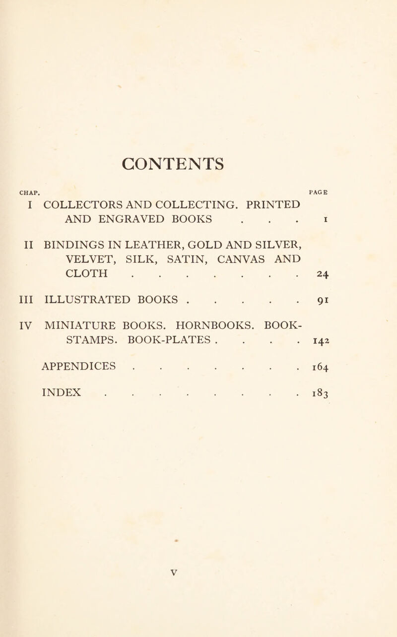 CONTENTS CHAP. I COLLECTORS AND COLLECTING. PRINTED AND ENGRAVED BOOKS II BINDINGS IN LEATHER, GOLD AND SILVER, VELVET, SILK, SATIN, CANVAS AND CLOTH . III ILLUSTRATED BOOKS. IV MINIATURE BOOKS. HORNBOOKS. BOOK- STAMPS. BOOK-PLATES .... APPENDICES. INDEX . PAGE I 24 91 142 164 183