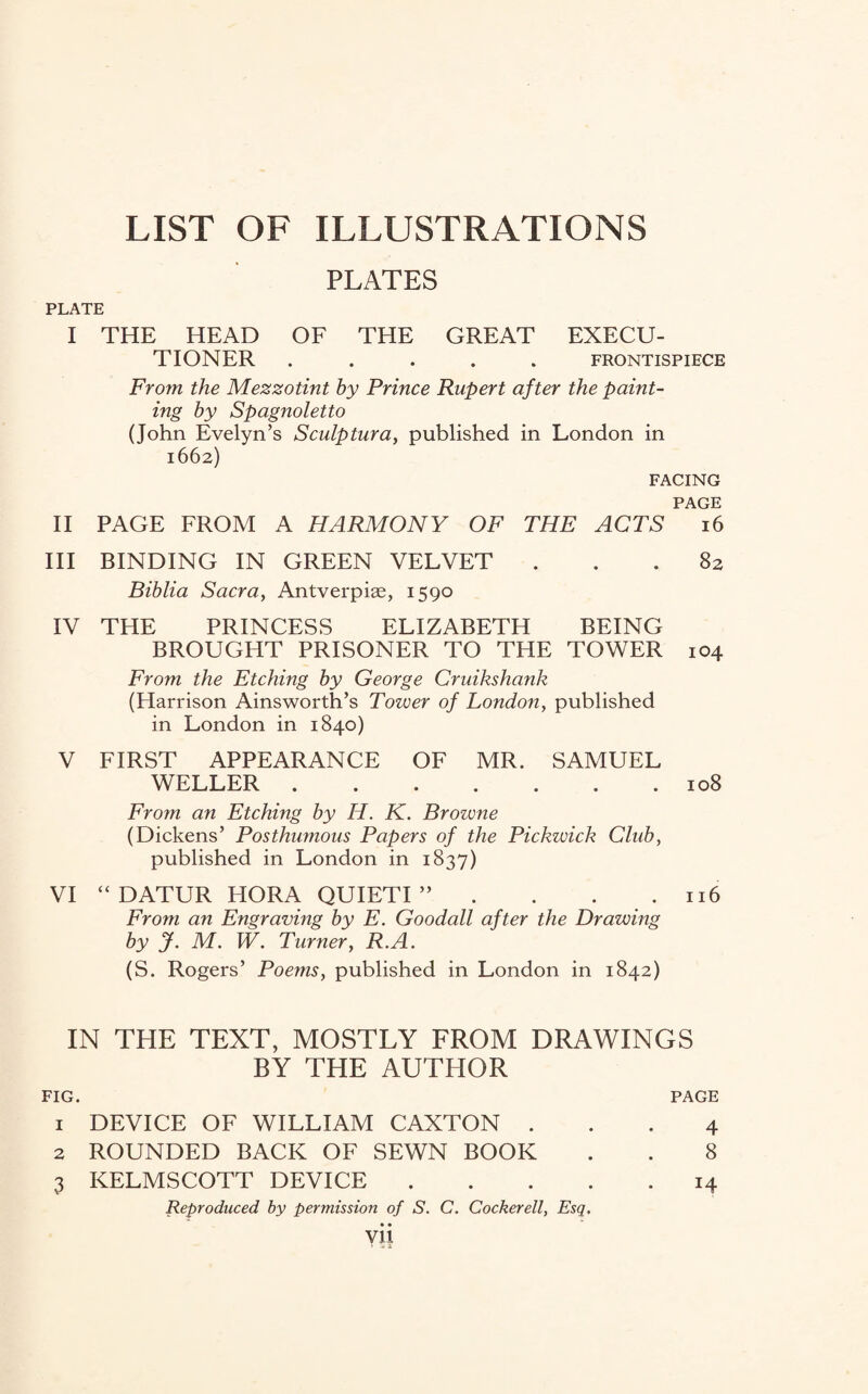 LIST OF ILLUSTRATIONS PLATES PLATE I THE HEAD OF THE GREAT EXECU¬ TIONER ..... FRONTISPIECE From the Mezzotint by Prince Rupert after the paint¬ ing by Spagnoletto (John Evelyn’s Sculptura, published in London in 1662) FACING PAGE II PAGE FROM A HARMONY OF THE ACTS 16 III BINDING IN GREEN VELVET ... 82 Biblia Sacra, Antverpiae, 1590 IV THE PRINCESS ELIZABETH BEING BROUGHT PRISONER TO THE TOWER 104 From the Etching by George Cruikshank (Harrison Ainsworth’s Tower of London, published in London in 1840) V FIRST APPEARANCE OF MR. SAMUEL WELLER.108 From an Etching by IT. K. Browne (Dickens’ Posthumous Papers of the Pickwick Club, published in London in 1837) VI “ DATUR HORA QUIETI ” . . . .116 From an Engraving by E. Goodall after the Drawing by J. M. W. Turner, R.A. (S. Rogers’ Poems, published in London in 1842) IN THE TEXT, MOSTLY FROM DRAWINGS BY THE AUTHOR FIG. PAGE 1 DEVICE OF WILLIAM CAXTON ... 4 2 ROUNDED BACK OF SEWN BOOK . . 8 3 KELMSCOTT DEVICE.14 Reproduced by permission of S. C. Cockerell, Esq.