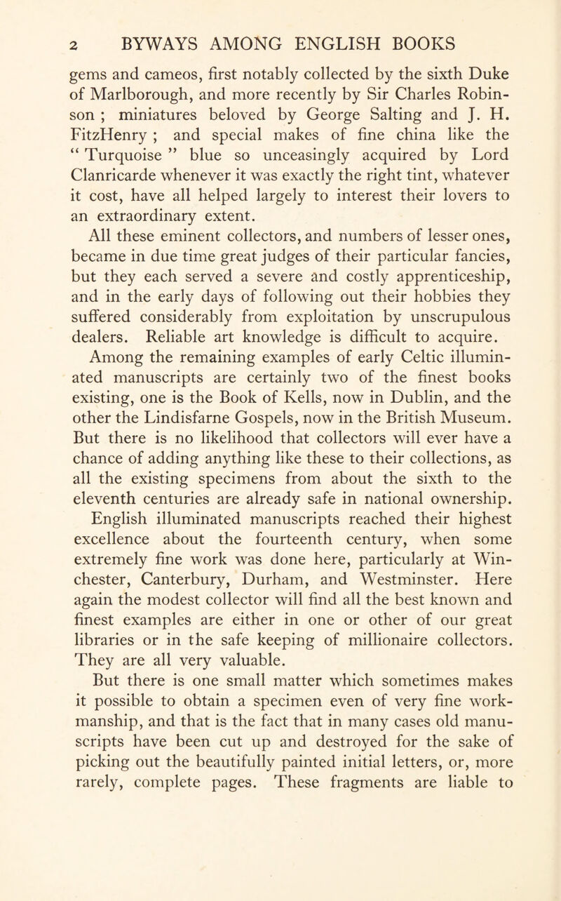 gems and cameos, first notably collected by the sixth Duke of Marlborough, and more recently by Sir Charles Robin¬ son ; miniatures beloved by George Salting and J. H. FitzHenry ; and special makes of fine china like the “ Turquoise ” blue so unceasingly acquired by Lord Clanricarde whenever it was exactly the right tint, whatever it cost, have all helped largely to interest their lovers to an extraordinary extent. All these eminent collectors, and numbers of lesser ones, became in due time great judges of their particular fancies, but they each served a severe and costly apprenticeship, and in the early days of following out their hobbies they suffered considerably from exploitation by unscrupulous dealers. Reliable art knowledge is difficult to acquire. Among the remaining examples of early Celtic illumin¬ ated manuscripts are certainly two of the finest books existing, one is the Book of Kells, now in Dublin, and the other the Lindisfarne Gospels, now in the British Museum. But there is no likelihood that collectors will ever have a chance of adding anything like these to their collections, as all the existing specimens from about the sixth to the eleventh centuries are already safe in national ownership. English illuminated manuscripts reached their highest excellence about the fourteenth century, when some extremely fine work was done here, particularly at Win¬ chester, Canterbury, Durham, and Westminster. Here again the modest collector will find all the best known and finest examples are either in one or other of our great libraries or in the safe keeping of millionaire collectors. They are all very valuable. But there is one small matter which sometimes makes it possible to obtain a specimen even of very fine work¬ manship, and that is the fact that in many cases old manu¬ scripts have been cut up and destroyed for the sake of picking out the beautifully painted initial letters, or, more rarely, complete pages. These fragments are liable to