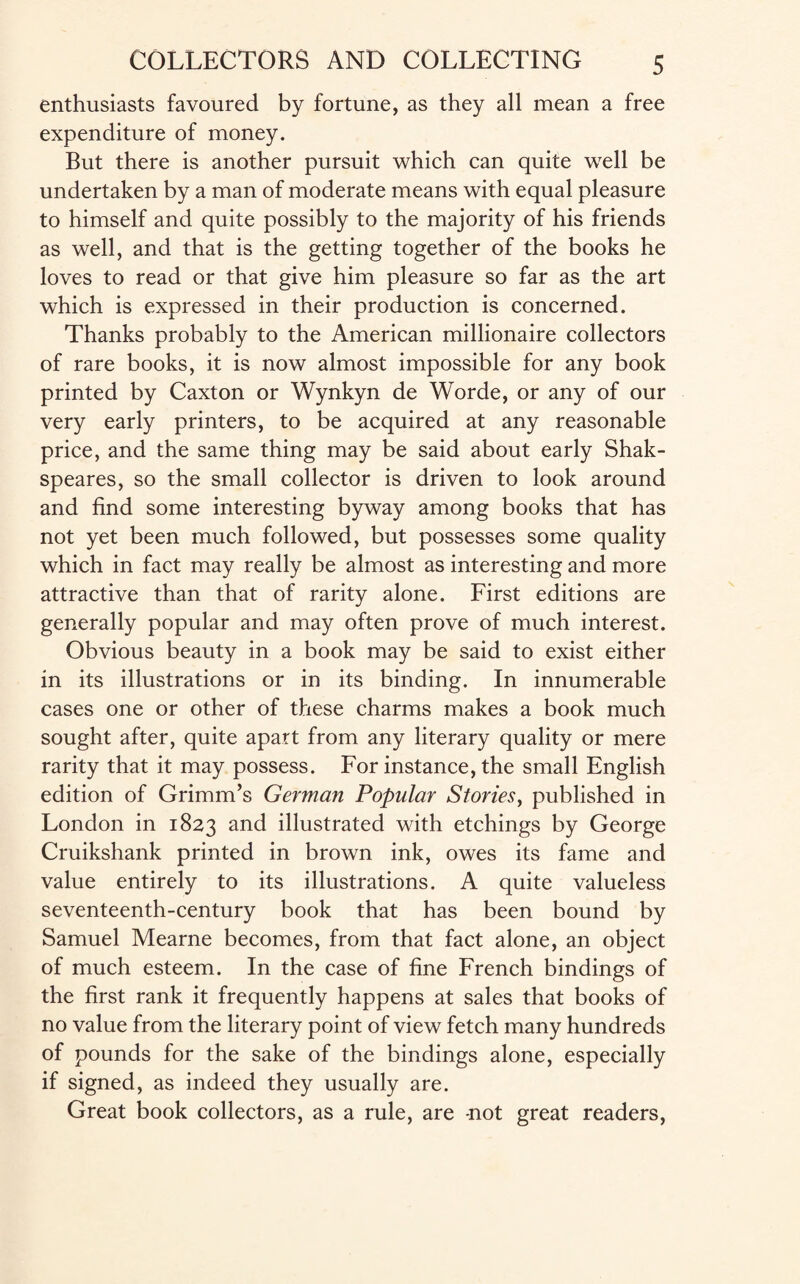 enthusiasts favoured by fortune, as they all mean a free expenditure of money. But there is another pursuit which can quite well be undertaken by a man of moderate means with equal pleasure to himself and quite possibly to the majority of his friends as well, and that is the getting together of the books he loves to read or that give him pleasure so far as the art which is expressed in their production is concerned. Thanks probably to the American millionaire collectors of rare books, it is now almost impossible for any book printed by Caxton or Wynkyn de Worde, or any of our very early printers, to be acquired at any reasonable price, and the same thing may be said about early Shak- speares, so the small collector is driven to look around and find some interesting byway among books that has not yet been much followed, but possesses some quality which in fact may really be almost as interesting and more attractive than that of rarity alone. First editions are generally popular and may often prove of much interest. Obvious beauty in a book may be said to exist either in its illustrations or in its binding. In innumerable cases one or other of these charms makes a book much sought after, quite apart from any literary quality or mere rarity that it may possess. For instance, the small English edition of Grimm’s German Popular Stories, published in London in 1823 and illustrated with etchings by George Cruikshank printed in brown ink, owes its fame and value entirely to its illustrations. A quite valueless seventeenth-century book that has been bound by Samuel Mearne becomes, from that fact alone, an object of much esteem. In the case of fine French bindings of the first rank it frequently happens at sales that books of no value from the literary point of view fetch many hundreds of pounds for the sake of the bindings alone, especially if signed, as indeed they usually are. Great book collectors, as a rule, are -not great readers,