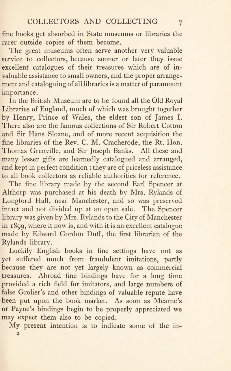 fine books get absorbed in State museums or libraries the rarer outside copies of them become. The great museums often serve another very valuable service to collectors, because sooner or later they issue excellent catalogues of their treasures which are of in¬ valuable assistance to small owners, and the proper arrange¬ ment and cataloguing of all libraries is a matter of paramount importance. In the British Museum are to be found all the Old Royal Libraries of England, much of which was brought together by Henry, Prince of Wales, the eldest son of James I. There also are the famous collections of Sir Robert Cotton and Sir Hans Sloane, and of more recent acquisition the fine libraries of the Rev. C. M. Cracherode, the Rt. Hon. Thomas Grenville, and Sir Joseph Banks. All these and many lesser gifts are learnedly catalogued and arranged, and kept in perfect condition : they are of priceless assistance to all book collectors as reliable authorities for reference. The fine library made by the second Earl Spencer at Althorp was purchased at his death by Mrs. Rylands of Longford Hall, near Manchester, and so was preserved intact and not divided up at an open sale. The Spencer library was given by Mrs. Rylands to the City of Manchester in 1899, where it now is, and with it is an excellent catalogue made by Edward Gordon Duff, the first librarian of the Rylands library. Luckily English books in fine settings have not as yet suffered much from fraudulent imitations, partly because they are not yet largely known as commercial treasures. Abroad fine bindings have for a long time provided a rich field for imitators, and large numbers of false Grolier’s and other bindings of valuable repute have been put upon the book market. As soon as Mearne’s or Payne’s bindings begin to be properly appreciated we may expect them also to be copied. My present intention is to indicate some of the in- 2