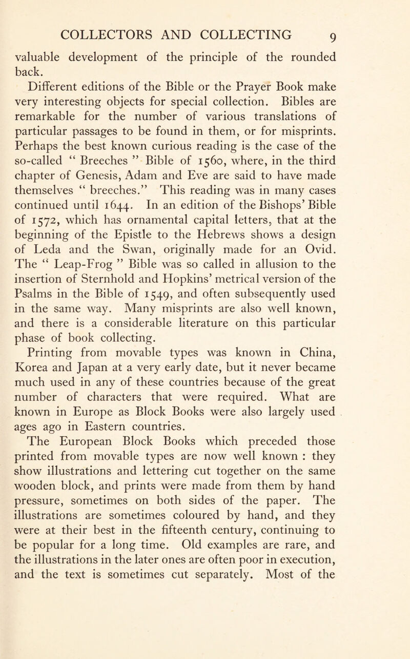 valuable development of the principle of the rounded back. Different editions of the Bible or the Prayer Book make very interesting objects for special collection. Bibles are remarkable for the number of various translations of particular passages to be found in them, or for misprints. Perhaps the best known curious reading is the case of the so-called “ Breeches ” Bible of 1560, where, in the third chapter of Genesis, Adam and Eve are said to have made themselves “ breeches.” This reading was in many cases continued until 1644. In an edition of the Bishops’Bible of 1572, which has ornamental capital letters, that at the beginning of the Epistle to the Hebrews shows a design of Leda and the Swan, originally made for an Ovid. The “ Leap-Frog ” Bible was so called in allusion to the insertion of Sternhold and Hopkins’ metrical version of the Psalms in the Bible of 1549, and often subsequently used in the same way. Many misprints are also well known, and there is a considerable literature on this particular phase of book collecting. Printing from movable types was known in China, Korea and Japan at a very early date, but it never became much used in any of these countries because of the great number of characters that were required. What are known in Europe as Block Books were also largely used ages ago in Eastern countries. The European Block Books which preceded those printed from movable types are now well known : they show illustrations and lettering cut together on the same wooden block, and prints were made from them by hand pressure, sometimes on both sides of the paper. The illustrations are sometimes coloured by hand, and they were at their best in the fifteenth century, continuing to be popular for a long time. Old examples are rare, and the illustrations in the later ones are often poor in execution, and the text is sometimes cut separately. Most of the