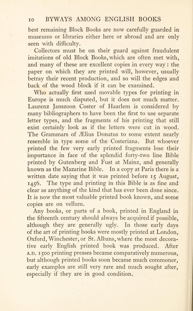 best remaining Block Books are now carefully guarded in museums or libraries either here or abroad and are only seen with difficulty. Collectors must be on their guard against fraudulent imitations of old Block Books, which are often met with, and many of these are excellent copies in every way : the paper on which they are printed will, however, usually betray their recent production, and so will the edges and back of the wood block if it can be examined. Who actually first used movable types for printing in Europe is much disputed, but it does not much matter. Laurenz Janszoon Coster of Haarlem is considered by many bibliographers to have been the first to use separate letter types, and the fragments of his printing that still exist certainly look as if the letters were cut in wood. The Grammars of /Elius Donatus to some extent nearly resemble in type some of the Costeriana. But whoever printed the few very early printed fragments lose their importance in face of the splendid forty-two line Bible printed by Gutenberg and Fust at Mainz, and generally known as the Mazarine Bible. In a copy at Paris there is a written date saying that it was printed before 15 August, 1456. The type and printing in this Bible is as fine and clear as anything of the kind that has ever been done since. It is now the most valuable printed book known, and some copies are on vellum. Any books, or parts of a book, printed in England in the fifteenth century should always be acquired if possible, although they are generally ugly. In those early days of the art of printing books were mostly printed at London, Oxford, Winchester, or St. Albans, where the most decora¬ tive early English printed book was produced. After a.d. 1500 printing presses became comparatively numerous, but although printed books soon became much commoner, early examples are still very rare and much sought after, especially if they are in good condition.