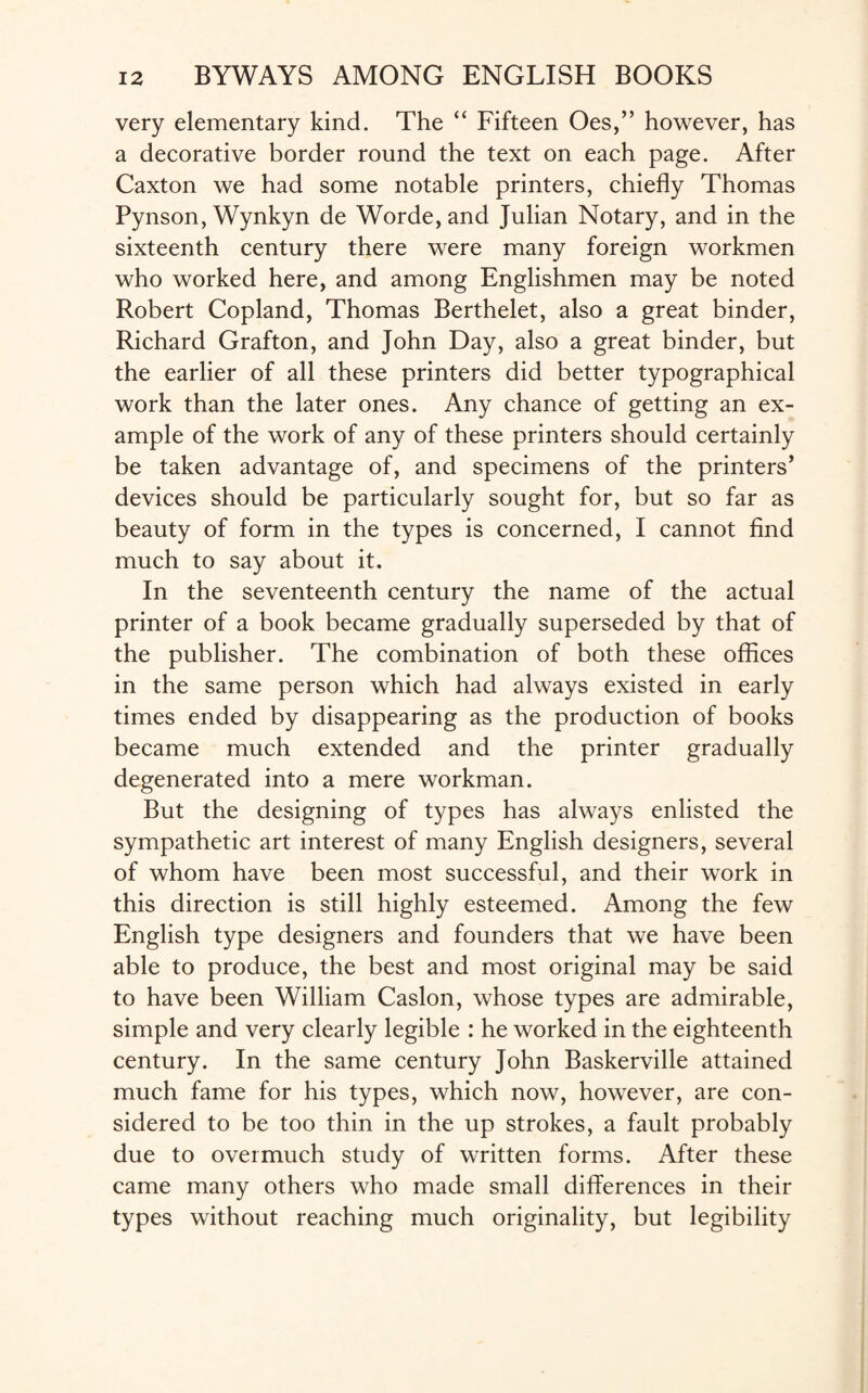 very elementary kind. The “ Fifteen Oes,” however, has a decorative border round the text on each page. After Caxton we had some notable printers, chiefly Thomas Pynson, Wynkyn de Worde, and Julian Notary, and in the sixteenth century there were many foreign workmen who worked here, and among Englishmen may be noted Robert Copland, Thomas Berthelet, also a great binder, Richard Grafton, and John Day, also a great binder, but the earlier of all these printers did better typographical work than the later ones. Any chance of getting an ex¬ ample of the work of any of these printers should certainly be taken advantage of, and specimens of the printers’ devices should be particularly sought for, but so far as beauty of form in the types is concerned, I cannot find much to say about it. In the seventeenth century the name of the actual printer of a book became gradually superseded by that of the publisher. The combination of both these offices in the same person which had always existed in early times ended by disappearing as the production of books became much extended and the printer gradually degenerated into a mere workman. But the designing of types has always enlisted the sympathetic art interest of many English designers, several of whom have been most successful, and their work in this direction is still highly esteemed. Among the few English type designers and founders that we have been able to produce, the best and most original may be said to have been William Caslon, whose types are admirable, simple and very clearly legible : he worked in the eighteenth century. In the same century John Baskerville attained much fame for his types, which now, however, are con¬ sidered to be too thin in the up strokes, a fault probably due to overmuch study of written forms. After these came many others who made small differences in their types without reaching much originality, but legibility