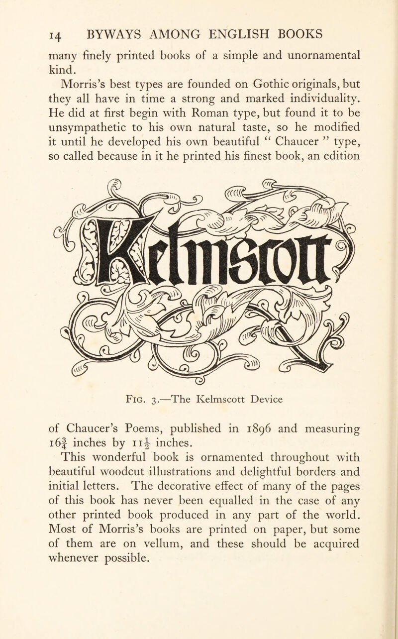 many finely printed books of a simple and unornamental kind. Morris’s best types are founded on Gothic originals, but they all have in time a strong and marked individuality. He did at first begin with Roman type, but found it to be unsympathetic to his own natural taste, so he modified it until he developed his own beautiful “ Chaucer ” type, so called because in it he printed his finest book, an edition Fig. 3.—The Kelmscott Device of Chaucer’s Poems, published in 1896 and measuring i6f inches by nj inches. This wonderful book is ornamented throughout with beautiful woodcut illustrations and delightful borders and initial letters. The decorative effect of many of the pages of this book has never been equalled in the case of any other printed book produced in any part of the world. Most of Morris’s books are printed on paper, but some of them are on vellum, and these should be acquired whenever possible.