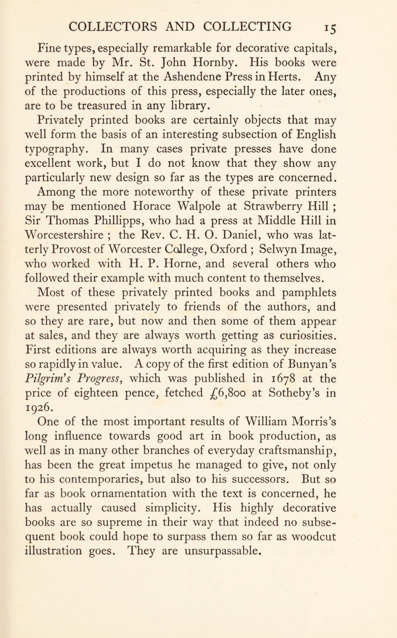 Fine types, especially remarkable for decorative capitals, were made by Mr. St. John Hornby. His books were printed by himself at the Ashendene Press in Herts. Any of the productions of this press, especially the later ones, are to be treasured in any library. Privately printed books are certainly objects that may well form the basis of an interesting subsection of English typography. In many cases private presses have done excellent work, but I do not know that they show any particularly new design so far as the types are concerned. Among the more noteworthy of these private printers may be mentioned Horace Walpole at Strawberry Hill ; Sir Thomas Phillipps, who had a press at Middle Hill in Worcestershire ; the Rev. C. H. O. Daniel, who was lat¬ terly Provost of Worcester College, Oxford ; Selwyn Image, who worked with H. P. Horne, and several others who followed their example with much content to themselves. Most of these privately printed books and pamphlets were presented privately to friends of the authors, and so they are rare, but now and then some of them appear at sales, and they are always worth getting as curiosities. First editions are always worth acquiring as they increase so rapidly in value. A copy of the first edition of Bunyan’s Pilgrim's Progress, which was published in 1678 at the price of eighteen pence, fetched £6,800 at Sotheby’s in 1926. One of the most important results of William Morris’s long influence towards good art in book production, as well as in many other branches of everyday craftsmanship, has been the great impetus he managed to give, not only to his contemporaries, but also to his successors. But so far as book ornamentation with the text is concerned, he has actually caused simplicity. His highly decorative books are so supreme in their way that indeed no subse¬ quent book could hope to surpass them so far as woodcut illustration goes. They are unsurpassable.