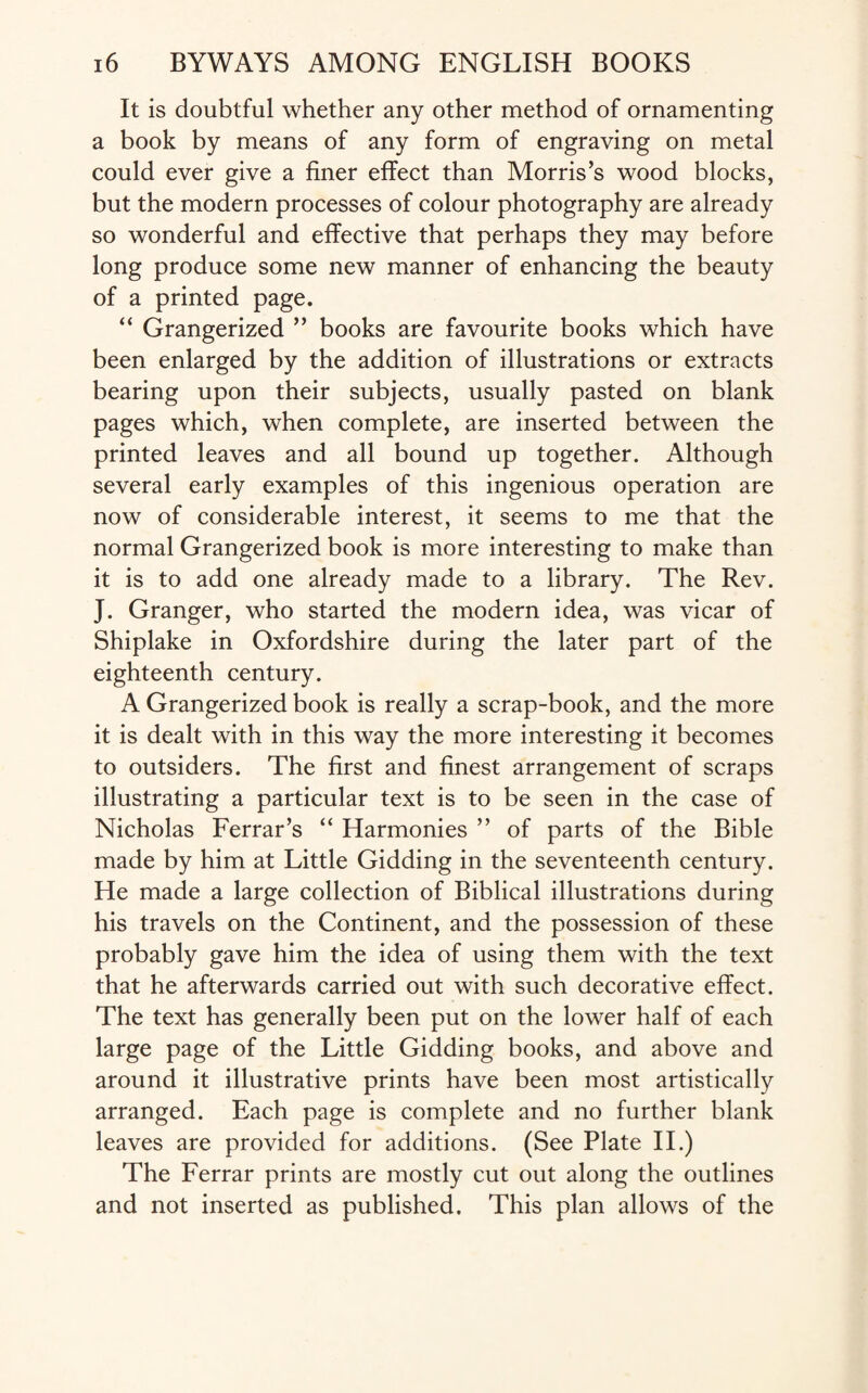 It is doubtful whether any other method of ornamenting a book by means of any form of engraving on metal could ever give a finer effect than Morris’s wood blocks, but the modern processes of colour photography are already so wonderful and effective that perhaps they may before long produce some new manner of enhancing the beauty of a printed page. “ Grangerized ” books are favourite books which have been enlarged by the addition of illustrations or extracts bearing upon their subjects, usually pasted on blank pages which, when complete, are inserted between the printed leaves and all bound up together. Although several early examples of this ingenious operation are now of considerable interest, it seems to me that the normal Grangerized book is more interesting to make than it is to add one already made to a library. The Rev. J. Granger, who started the modern idea, was vicar of Shiplake in Oxfordshire during the later part of the eighteenth century. A Grangerized book is really a scrap-book, and the more it is dealt with in this way the more interesting it becomes to outsiders. The first and finest arrangement of scraps illustrating a particular text is to be seen in the case of Nicholas Ferrar’s “ Harmonies ” of parts of the Bible made by him at Little Gidding in the seventeenth century. He made a large collection of Biblical illustrations during his travels on the Continent, and the possession of these probably gave him the idea of using them with the text that he afterwards carried out with such decorative effect. The text has generally been put on the lower half of each large page of the Little Gidding books, and above and around it illustrative prints have been most artistically arranged. Each page is complete and no further blank leaves are provided for additions. (See Plate II.) The Ferrar prints are mostly cut out along the outlines and not inserted as published. This plan allows of the