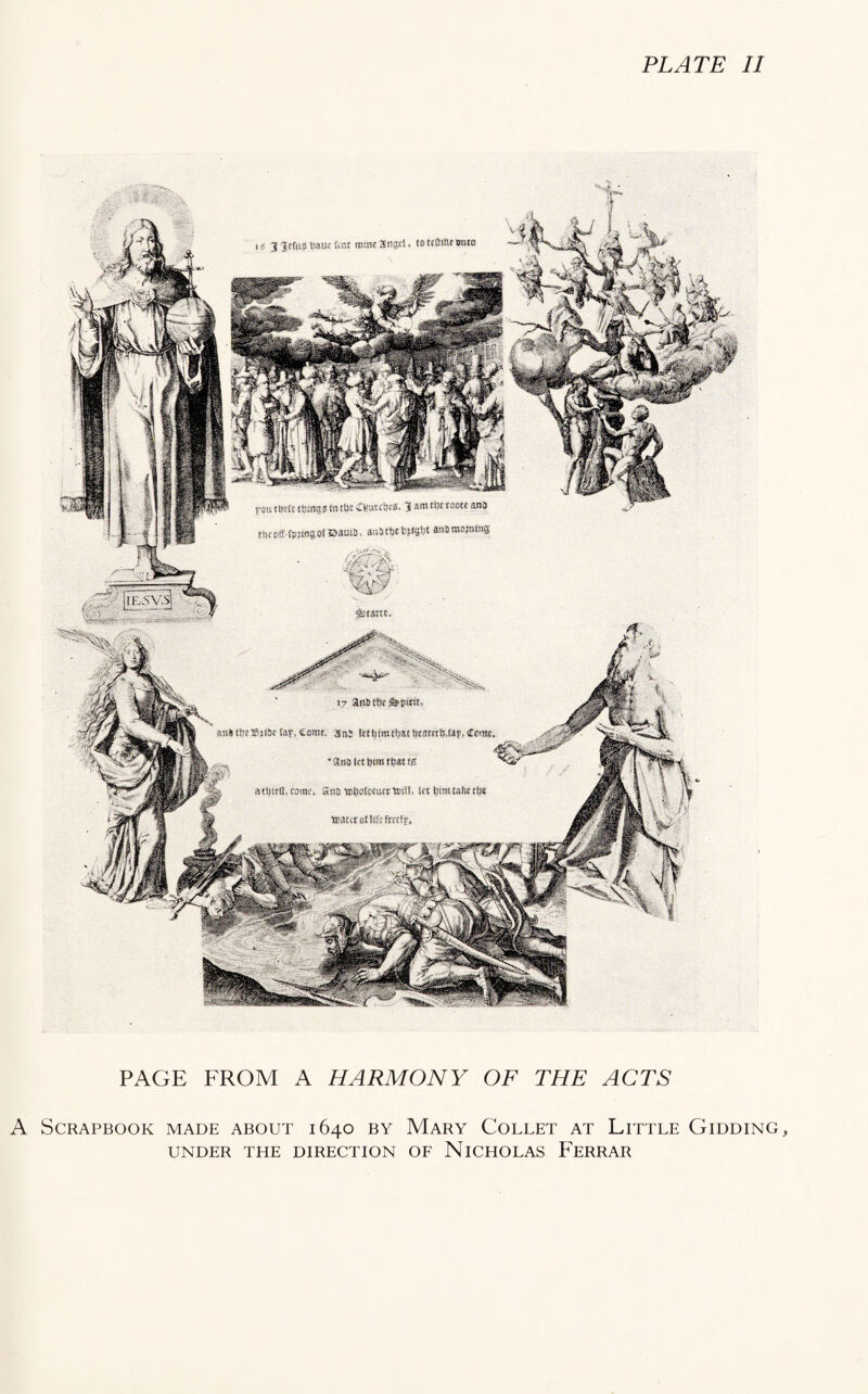 PLATE II %6 j'ptwtewtat Ktiae^nses. sow p«t^8 ttKmaa tn t-i'- C^UTCl’is. $ am ctje raoce ana «ic6ff-fpj«83i©a»s, a*(5t!!tW8t3$ aasnwws 17 anfitfis^pinr, suitSeffij-iSefaf, csttw. aas lrti)f(tuim!8ESWtj,ap,Ccn!«, aaMcttmKitmfiS atbtrtMwif, Siffl 'EiijofcJtiWtosS, lit UimUtotiB ttiltctonifcftrelf, PAGE FROM A HARMONY OF THE ACTS A Scrapbook made about 1640 by Mary Collet at Little Gidding, UNDER THE DIRECTION OF NICHOLAS FERRAR