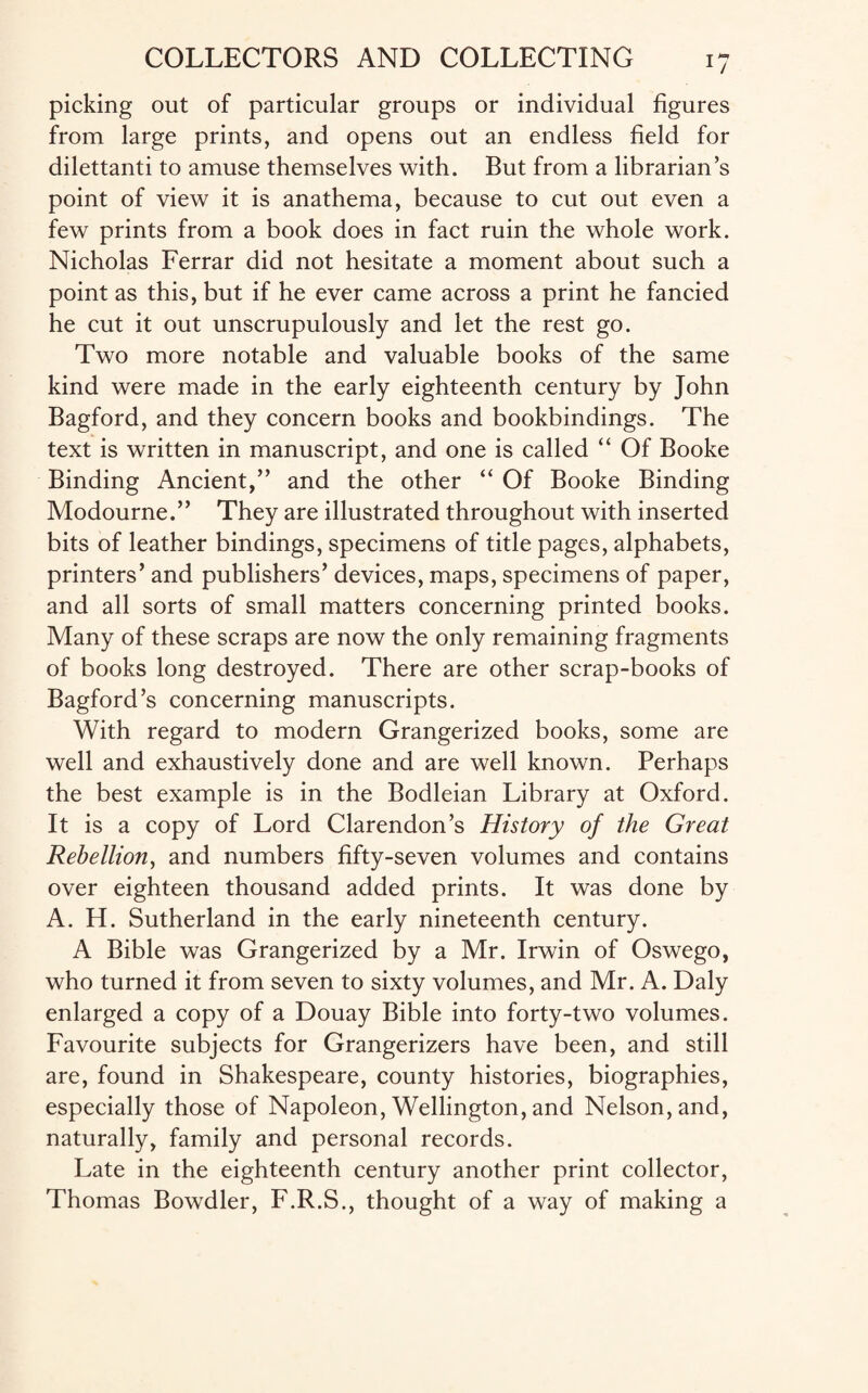picking out of particular groups or individual figures from large prints, and opens out an endless field for dilettanti to amuse themselves with. But from a librarian’s point of view it is anathema, because to cut out even a few prints from a book does in fact ruin the whole work. Nicholas Ferrar did not hesitate a moment about such a point as this, but if he ever came across a print he fancied he cut it out unscrupulously and let the rest go. Two more notable and valuable books of the same kind were made in the early eighteenth century by John Bagford, and they concern books and bookbindings. The text is written in manuscript, and one is called “ Of Booke Binding Ancient,” and the other “ Of Booke Binding Modourne.” They are illustrated throughout with inserted bits of leather bindings, specimens of title pages, alphabets, printers’ and publishers’ devices, maps, specimens of paper, and all sorts of small matters concerning printed books. Many of these scraps are now the only remaining fragments of books long destroyed. There are other scrap-books of Bagford’s concerning manuscripts. With regard to modern Grangerized books, some are well and exhaustively done and are well known. Perhaps the best example is in the Bodleian Library at Oxford. It is a copy of Lord Clarendon’s History of the Great Rebellion, and numbers fifty-seven volumes and contains over eighteen thousand added prints. It was done by A. H. Sutherland in the early nineteenth century. A Bible was Grangerized by a Mr. Irwin of Oswego, who turned it from seven to sixty volumes, and Mr. A. Daly enlarged a copy of a Douay Bible into forty-two volumes. Favourite subjects for Grangerizers have been, and still are, found in Shakespeare, county histories, biographies, especially those of Napoleon, Wellington, and Nelson, and, naturally, family and personal records. Late in the eighteenth century another print collector, Thomas Bowdler, F.R.S., thought of a way of making a
