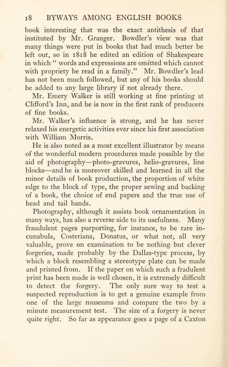 book interesting that was the exact antithesis of that instituted by Mr. Granger. Bowdler’s view was that many things were put in books that had much better be left out, so in 1818 he edited an edition of Shakespeare in which “ words and expressions are omitted which cannot with propriety be read in a family.” Mr. Bowdler’s lead has not been much followed, but any of his books should be added to any large library if not already there. Mr. Emery Walker is still working at fine printing at Clifford’s Inn, and he is now in the first rank of producers of fine books. Mr. Walker’s influence is strong, and he has never relaxed his energetic activities ever since his first association with William Morris. He is also noted as a most excellent illustrator by means of the wonderful modern procedures made possible by the aid of photography—photo-gravures, helio-gravures, line blocks—and he is moreover skilled and learned in all the minor details of book production, the proportion of white edge to the block of type, the proper sewing and backing of a book, the choice of end papers and the true use of head and tail bands. Photography, although it assists book ornamentation in many ways, has also a reverse side to its usefulness. Many fraudulent pages purporting, for instance, to be rare in¬ cunabula, Costeriana, Donatus, or what not, all very valuable, prove on examination to be nothing but clever forgeries, made probably by the Dallas-type process, by which a block resembling a stereotype plate can be made and printed from. If the paper on which such a fradulent print has been made is well chosen, it is extremely difficult to detect the forgery. The only sure way to test a suspected reproduction is to get a genuine example from one of the large museums and compare the two by a minute measurement test. The size of a forgery is never quite right. So far as appearance goes a page of a Caxton