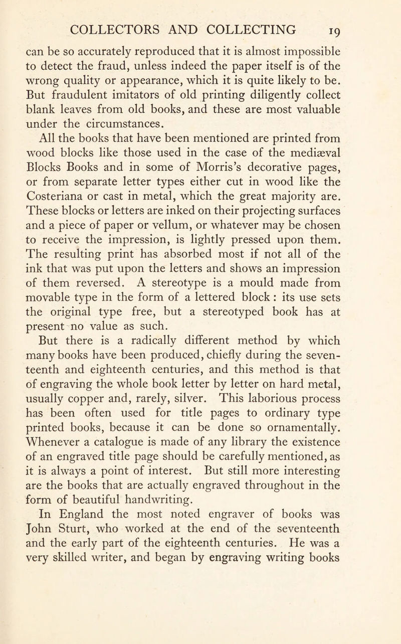 T9 can be so accurately reproduced that it is almost impossible to detect the fraud, unless indeed the paper itself is of the wrong quality or appearance, which it is quite likely to be. But fraudulent imitators of old printing diligently collect blank leaves from old books, and these are most valuable under the circumstances. All the books that have been mentioned are printed from wood blocks like those used in the case of the mediaeval Blocks Books and in some of Morris’s decorative pages, or from separate letter types either cut in wood like the Costeriana or cast in metal, which the great majority are. These blocks or letters are inked on their projecting surfaces and a piece of paper or vellum, or whatever may be chosen to receive the impression, is lightly pressed upon them. The resulting print has absorbed most if not all of the ink that was put upon the letters and shows an impression of them reversed. A stereotype is a mould made from movable type in the form of a lettered block: its use sets the original type free, but a stereotyped book has at present no value as such. But there is a radically different method by which many books have been produced, chiefly during the seven¬ teenth and eighteenth centuries, and this method is that of engraving the whole book letter by letter on hard metal, usually copper and, rarely, silver. This laborious process has been often used for title pages to ordinary type printed books, because it can be done so ornamentally. Whenever a catalogue is made of any library the existence of an engraved title page should be carefully mentioned, as it is always a point of interest. But still more interesting are the books that are actually engraved throughout in the form of beautiful handwriting. In England the most noted engraver of books was John Sturt, who worked at the end of the seventeenth and the early part of the eighteenth centuries. He was a very skilled writer, and began by engraving writing books