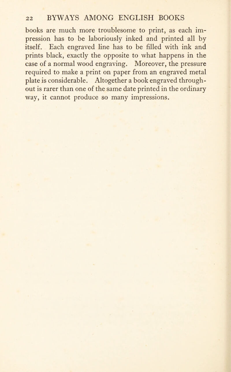 books are much more troublesome to print, as each im¬ pression has to be laboriously inked and printed all by itself. Each engraved line has to be filled with ink and prints black, exactly the opposite to what happens in the case of a normal wood engraving. Moreover, the pressure required to make a print on paper from an engraved metal plate is considerable. Altogether a book engraved through¬ out is rarer than one of the same date printed in the ordinary way, it cannot produce so many impressions.
