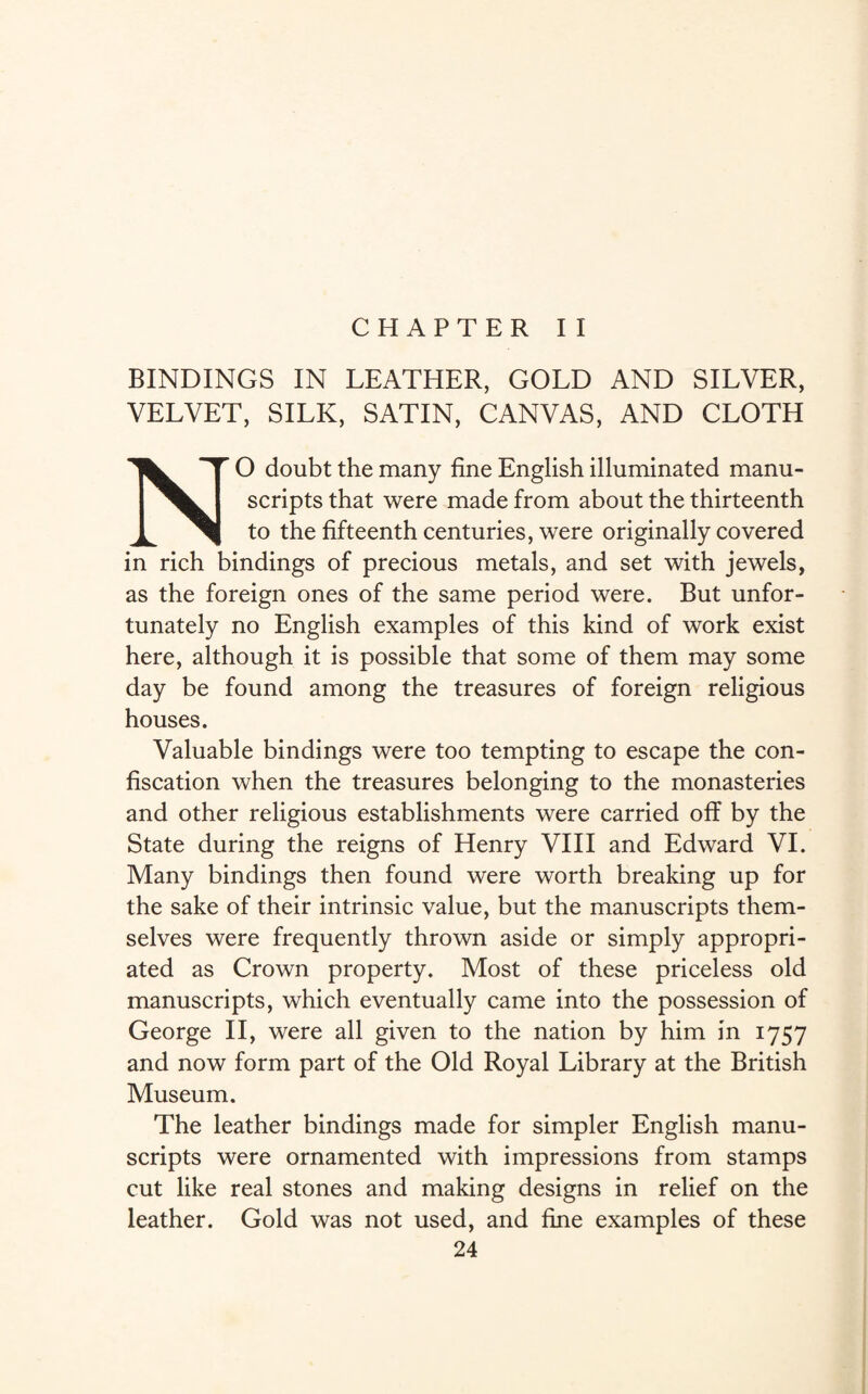 CHAPTER II BINDINGS IN LEATHER, GOLD AND SILVER, VELVET, SILK, SATIN, CANVAS, AND CLOTH NO doubt the many fine English illuminated manu¬ scripts that were made from about the thirteenth to the fifteenth centuries, were originally covered in rich bindings of precious metals, and set with jewels, as the foreign ones of the same period were. But unfor¬ tunately no English examples of this kind of work exist here, although it is possible that some of them may some day be found among the treasures of foreign religious houses. Valuable bindings were too tempting to escape the con¬ fiscation when the treasures belonging to the monasteries and other religious establishments were carried off by the State during the reigns of Henry VIII and Edward VI. Many bindings then found were worth breaking up for the sake of their intrinsic value, but the manuscripts them¬ selves were frequently thrown aside or simply appropri¬ ated as Crown property. Most of these priceless old manuscripts, which eventually came into the possession of George II, were all given to the nation by him in 1757 and now form part of the Old Royal Library at the British Museum. The leather bindings made for simpler English manu¬ scripts were ornamented with impressions from stamps cut like real stones and making designs in relief on the leather. Gold was not used, and fine examples of these