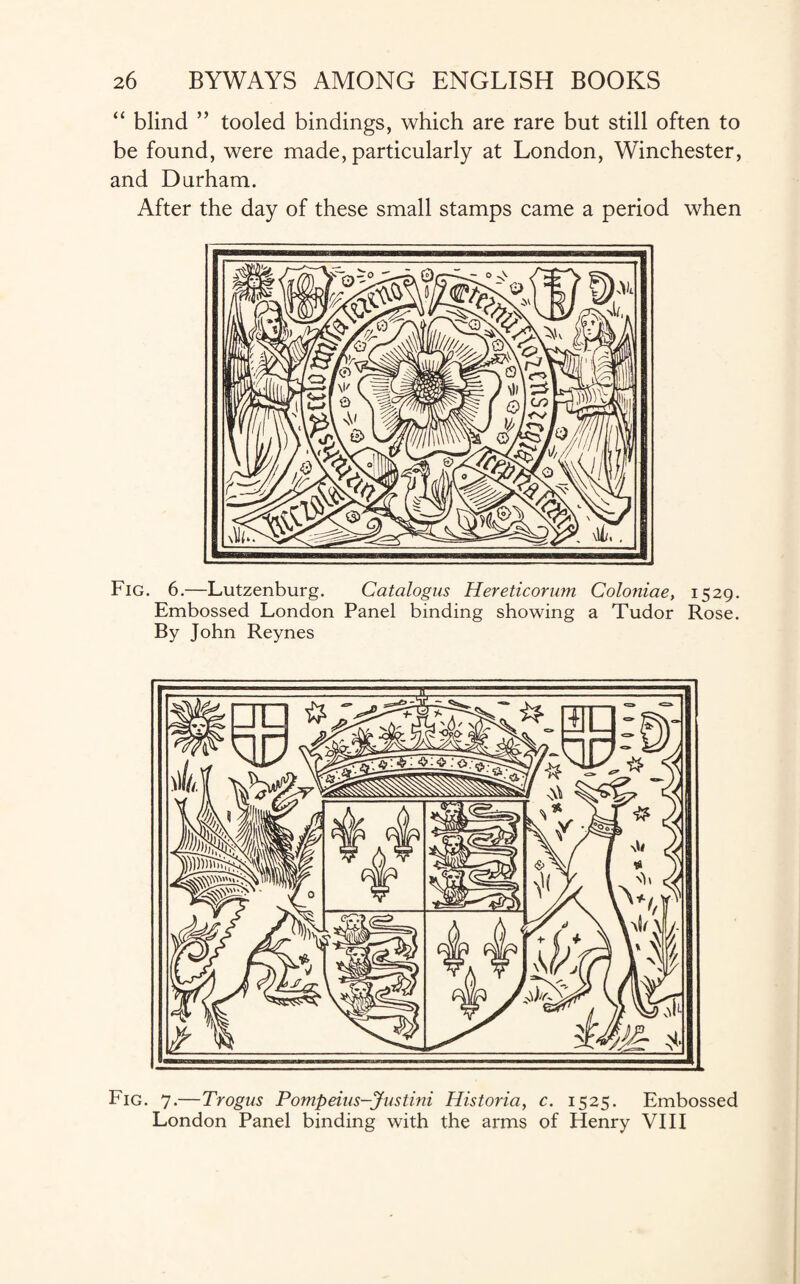 “ blind ” tooled bindings, which are rare but still often to be found, were made, particularly at London, Winchester, and Durham. After the day of these small stamps came a period when Fig. 6.—Lutzenburg. Catalogus Hereticorum Coloniae, 1529. Embossed London Panel binding showing a Tudor Rose. By John Reynes Fig. 7.—Trogus Pompeius—Justini Historia, c. 1525. Embossed London Panel binding with the arms of Henry VIII