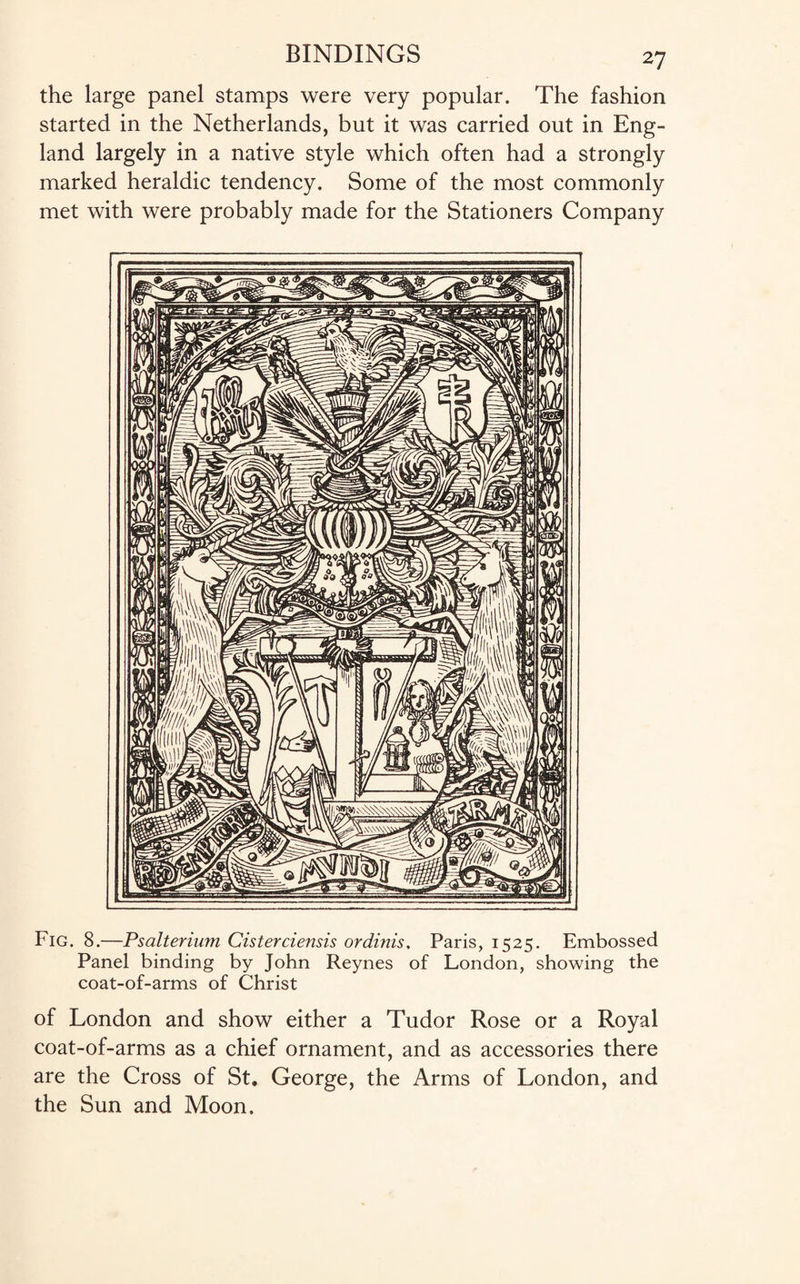 the large panel stamps were very popular. The fashion started in the Netherlands, but it was carried out in Eng¬ land largely in a native style which often had a strongly marked heraldic tendency. Some of the most commonly met with were probably made for the Stationers Company Fig. 8.—Psalterium Cisterciensis ordinis. Paris, 1525. Embossed Panel binding by John Reynes of London, showing the coat-of-arms of Christ of London and show either a Tudor Rose or a Royal coat-of-arms as a chief ornament, and as accessories there are the Cross of St. George, the Arms of London, and the Sun and Moon.