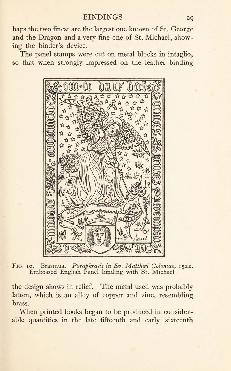 haps the two finest are the largest one known of St. George and the Dragon and a very fine one of St. Michael, show¬ ing the binder’s device. The panel stamps were cut on metal blocks in intaglio, so that when strongly impressed on the leather binding Fig. 10.—Erasmus. Paraphrasis in Ev. Matthcei Coloniae, 1522. Embossed English Panel binding with St. Michael the design shows in relief. The metal used was probably latten, which is an alloy of copper and zinc, resembling brass. When printed books began to be produced in consider¬ able quantities in the late fifteenth and early sixteenth