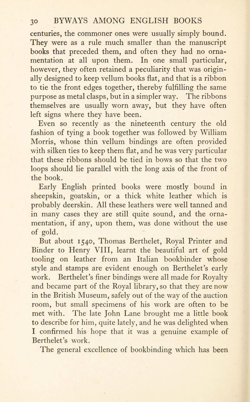 centuries, the commoner ones were usually simply bound. They were as a rule much smaller than the manuscript books that preceded them, and often they had no orna¬ mentation at all upon them. In one small particular, however, they often retained a peculiarity that was origin¬ ally designed to keep vellum books flat, and that is a ribbon to tie the front edges together, thereby fulfilling the same purpose as metal clasps, but in a simpler way. The ribbons themselves are usually worn away, but they have often left signs where they have been. Even so recently as the nineteenth century the old fashion of tying a book together was followed by William Morris, whose thin vellum bindings are often provided with silken ties to keep them flat, and he was very particular that these ribbons should be tied in bows so that the two loops should lie parallel with the long axis of the front of the book. Early English printed books were mostly bound in sheepskin, goatskin, or a thick white leather which is probably deerskin. All these leathers were well tanned and in many cases they are still quite sound, and the orna¬ mentation, if any, upon them, was done without the use of gold. But about 1540, Thomas Berthelet, Royal Printer and Binder to Henry VIII, learnt the beautiful art of gold tooling on leather from an Italian bookbinder whose style and stamps are evident enough on Berthelet’s early work. Berthelet’s finer bindings were all made for Royalty and became part of the Royal library, so that they are now in the British Museum, safely out of the way of the auction room, but small specimens of his work are often to be met with. The late John Lane brought me a little book to describe for him, quite lately, and he was delighted when I confirmed his hope that it was a genuine example of Berthelet’s work. The general excellence of bookbinding which has been