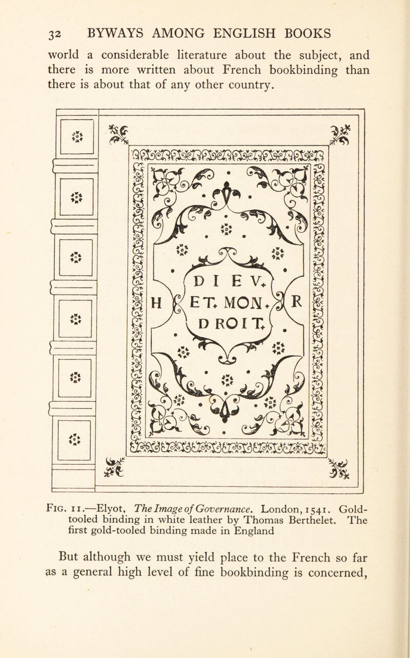 world a considerable literature about the subject, and there is more written about French bookbinding than there is about that of any other country. Fig. ii.—Elyot, The Image of Governance. London, 1541. Gold- tooled binding in white leather by Thomas Berthelet. The first gold-tooled binding made in England But although we must yield place to the French so far as a general high level of fine bookbinding is concerned,
