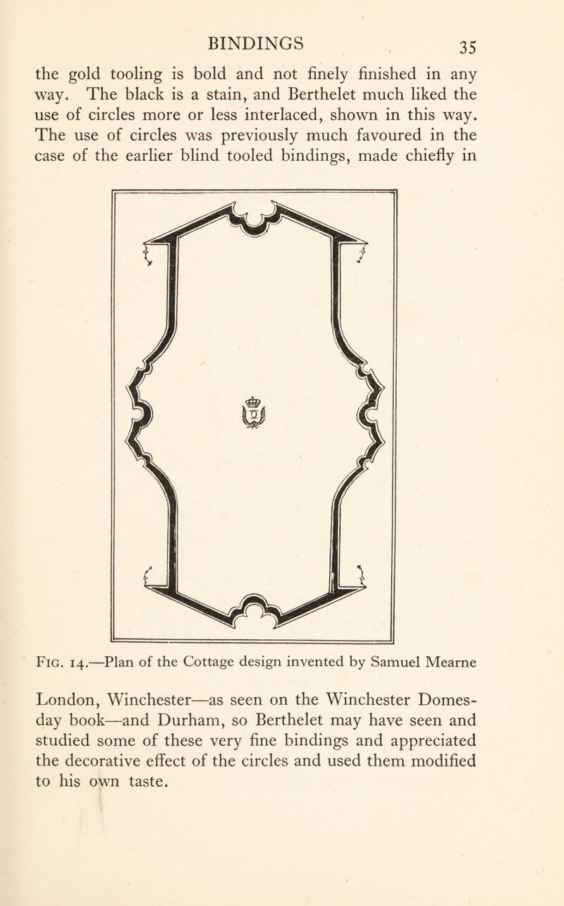 the gold tooling is bold and not finely finished in any way. The black is a stain, and Berthelet much liked the use of circles more or less interlaced, shown in this way. The use of circles was previously much favoured in the case of the earlier blind tooled bindings, made chiefly in Fig. 14.—Plan of the Cottage design invented by Samuel Mearne London, Winchester—as seen on the Winchester Domes¬ day book—and Durham, so Berthelet may have seen and studied some of these very fine bindings and appreciated the decorative effect of the circles and used them modified to his own taste.