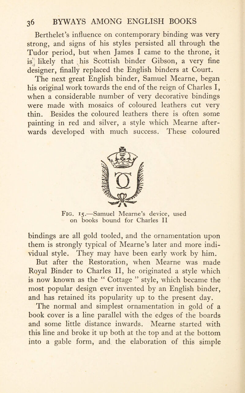 Berthelet’s influence on contemporary binding was very strong, and signs of his styles persisted all through the Tudor period, but when James I came to the throne, it is likely that Tis Scottish binder Gibson, a very fine designer, finally replaced the English binders at Court. The next great English binder, Samuel Mearne, began his original work towards the end of the reign of Charles I, when a considerable number of very decorative bindings were made with mosaics of coloured leathers cut very thin. Besides the coloured leathers there is often some painting in red and silver, a style which Mearne after¬ wards developed with much success. These coloured Fig. 15.—Samuel Mearne’s device, used on books bound for Charles II bindings are all gold tooled, and the ornamentation upon them is strongly typical of Mearne’s later and more indi¬ vidual style. They may have been early work by him. But after the Restoration, when Mearne was made Royal Binder to Charles II, he originated a style which is now known as the “ Cottage ” style, which became the most popular design ever invented by an English binder, and has retained its popularity up to the present day. The normal and simplest ornamentation in gold of a book cover is a line parallel with the edges of the boards and some little distance inwards. Mearne started with this line and broke it up both at the top and at the bottom into a gable form, and the elaboration of this simple