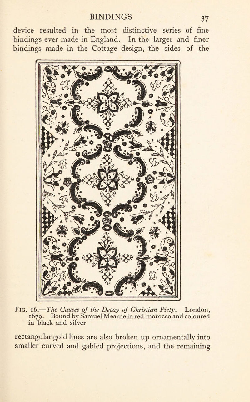 device resulted in the most distinctive series of fine bindings ever made in England. In the larger and finer bindings made in the Cottage design, the sides of the Fig. i6.—The Causes of the Decay of Christian Piety. London, 1679. Bound by Samuel Mearne in red morocco and coloured in black and silver rectangular gold lines are also broken up ornamentally into smaller curved and gabled projections, and the remaining
