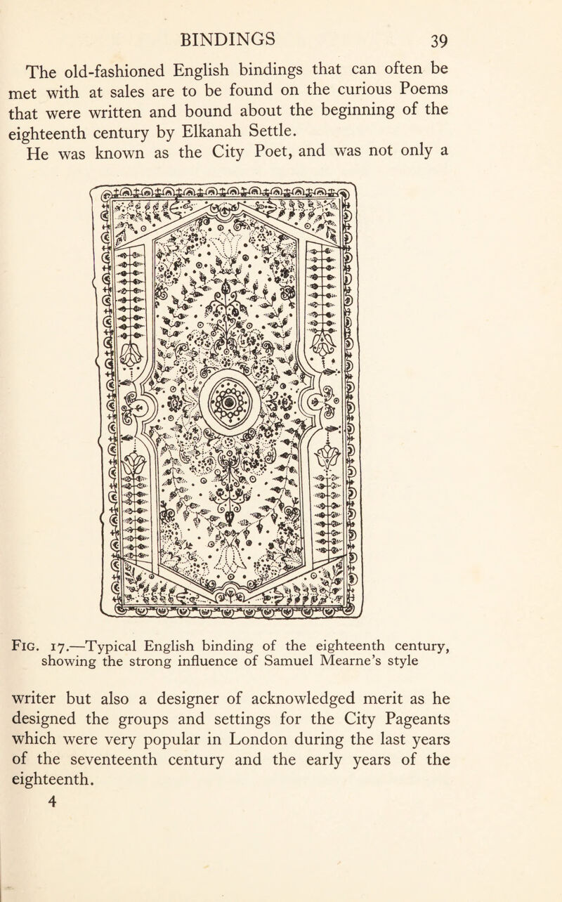 The old-fashioned English bindings that can often be met with at sales are to be found on the curious Poems that were written and bound about the beginning of the eighteenth century by Elkanah Settle. He was known as the City Poet, and was not only a Fig. 17.—Typical English binding of the eighteenth century, showing the strong influence of Samuel Mearne’s style writer but also a designer of acknowledged merit as he designed the groups and settings for the City Pageants which were very popular in London during the last years of the seventeenth century and the early years of the eighteenth. 4
