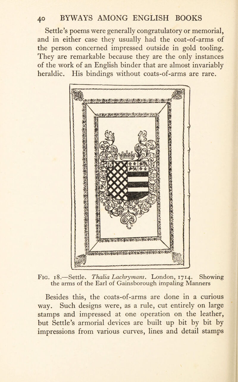 Settle’s poems were generally congratulatory or memorial, and in either case they usually had the coat-of-arms of the person concerned impressed outside in gold tooling. They are remarkable because they are the only instances of the work of an English binder that are almost invariably heraldic. His bindings without coats-of-arms are rare. Fig. 18.—Settle. Thalia Lachrymans. London, 1714. Showing the arms of the Earl of Gainsborough impaling Manners Besides this, the coats-of-arms are done in a curious way. Such designs were, as a rule, cut entirely on large stamps and impressed at one operation on the leather, but Settle’s armorial devices are built up bit by bit by impressions from various curves, lines and detail stamps