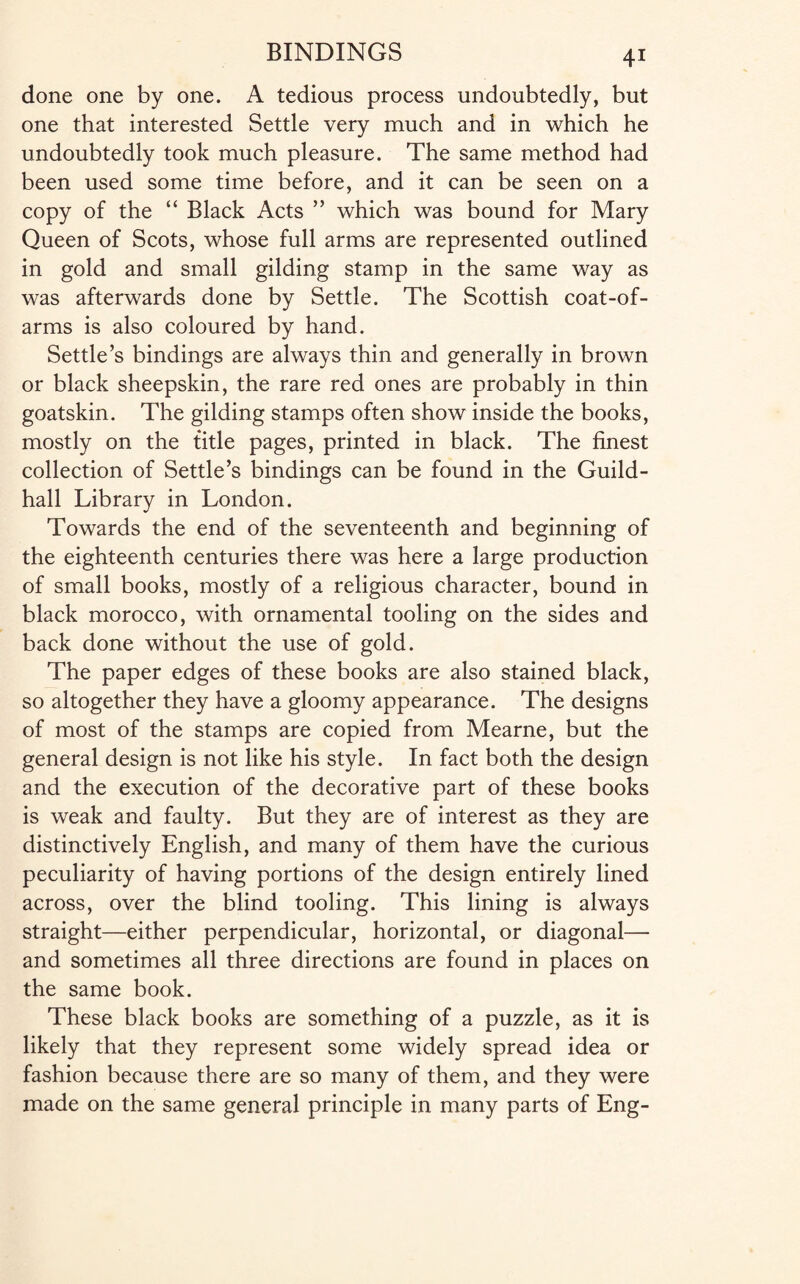 done one by one. A tedious process undoubtedly, but one that interested Settle very much and in which he undoubtedly took much pleasure. The same method had been used some time before, and it can be seen on a copy of the “ Black Acts ” which was bound for Mary Queen of Scots, whose full arms are represented outlined in gold and small gilding stamp in the same way as was afterwards done by Settle. The Scottish coat-of- arms is also coloured by hand. Settle’s bindings are always thin and generally in brown or black sheepskin, the rare red ones are probably in thin goatskin. The gilding stamps often show inside the books, mostly on the title pages, printed in black. The finest collection of Settle’s bindings can be found in the Guild¬ hall Library in London. Towards the end of the seventeenth and beginning of the eighteenth centuries there was here a large production of small books, mostly of a religious character, bound in black morocco, with ornamental tooling on the sides and back done without the use of gold. The paper edges of these books are also stained black, so altogether they have a gloomy appearance. The designs of most of the stamps are copied from Mearne, but the general design is not like his style. In fact both the design and the execution of the decorative part of these books is weak and faulty. But they are of interest as they are distinctively English, and many of them have the curious peculiarity of having portions of the design entirely lined across, over the blind tooling. This lining is always straight—either perpendicular, horizontal, or diagonal— and sometimes all three directions are found in places on the same book. These black books are something of a puzzle, as it is likely that they represent some widely spread idea or fashion because there are so many of them, and they were made on the same general principle in many parts of Eng-