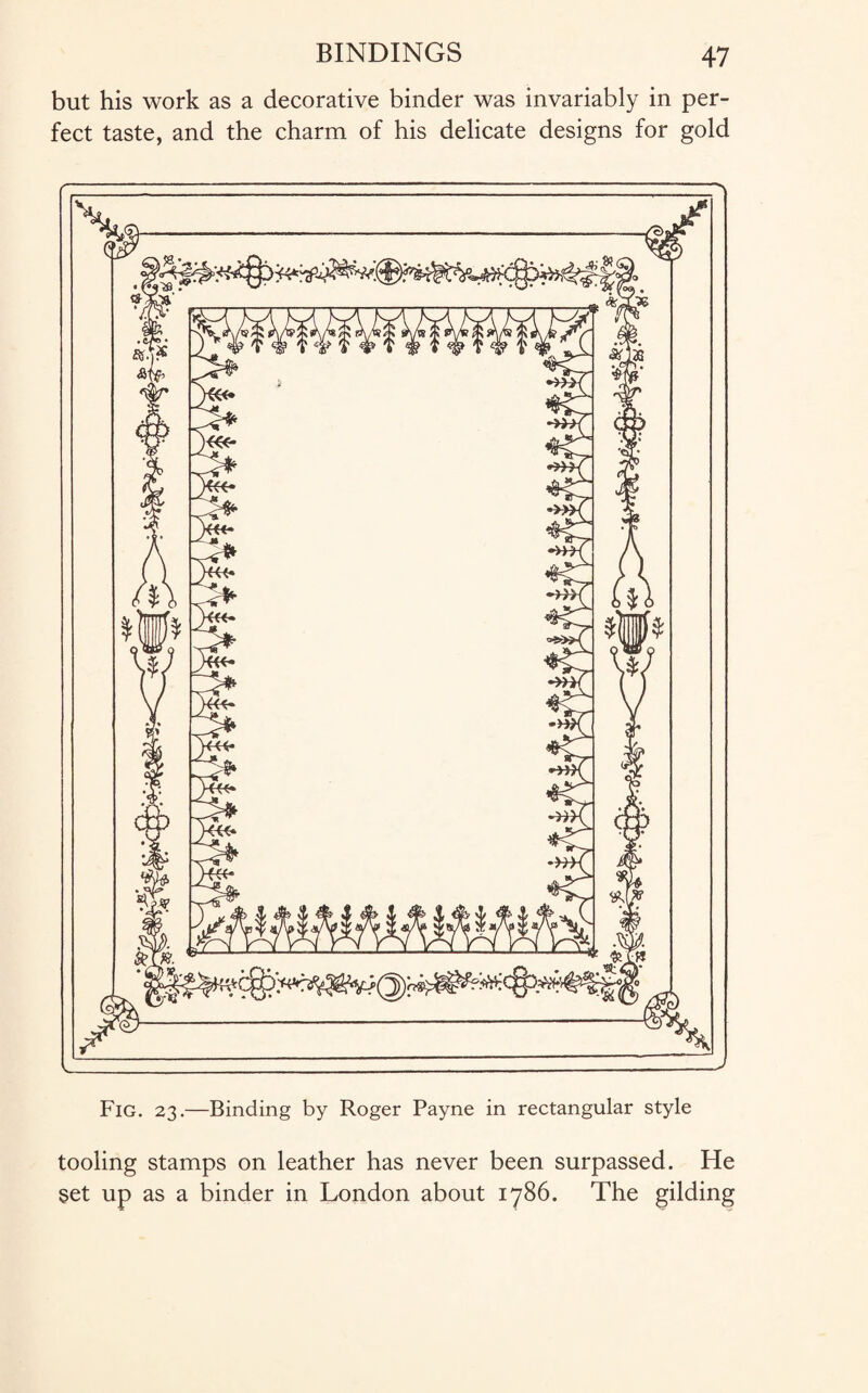but his work as a decorative binder was invariably in per¬ fect taste, and the charm of his delicate designs for gold Fig. 23.—Binding by Roger Payne in rectangular style tooling stamps on leather has never been surpassed. He set up as a binder in London about 1786. The gilding