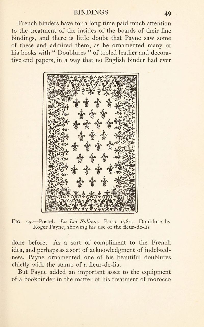 French binders have for a long time paid much attention to the treatment of the insides of the boards of their fine bindings, and there is little doubt that Payne saw some of these and admired them, as he ornamented many of his books with “ Doublures ” of tooled leather and decora¬ tive end papers, in a way that no English binder had ever Fig. 25.—Postel. La Loi Salique. Paris, 1780. Doublure by Roger Payne, showing his use of the fleur-de-lis done before. As a sort of compliment to the French idea, and perhaps as a sort of acknowledgment of indebted¬ ness, Payne ornamented one of his beautiful doublures chiefly with the stamp of a fleur-de-lis. But Payne added an important asset to the equipment of a bookbinder in the matter of his treatment of morocco