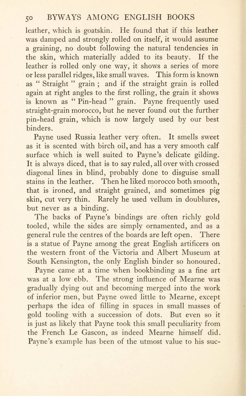leather, which is goatskin. He found that if this leather was damped and strongly rolled on itself, it would assume a graining, no doubt following the natural tendencies in the skin, which materially added to its beauty. If the leather is rolled only one way, it shows a series of more or less parallel ridges, like small waves. This form is known as “ Straight ” grain ; and if the straight grain is rolled again at right angles to the first rolling, the grain it shows is known as “ Pin-head ” grain. Payne frequently used straight-grain morocco, but he never found out the further pin-head grain, which is now largely used by our best binders. Payne used Russia leather very often. It smells sweet as it is scented with birch oil, and has a very smooth calf surface which is well suited to Payne’s delicate gilding. It is always diced, that is to say ruled, all over with crossed diagonal lines in blind, probably done to disguise small stains in the leather. Then he liked morocco both smooth, that is ironed, and straight grained, and sometimes pig skin, cut very thin. Rarely he used vellum in doublures, but never as a binding. The backs of Payne’s bindings are often richly gold tooled, while the sides are simply ornamented, and as a general rule the centres of the boards are left open. There is a statue of Payne among the great English artificers on the western front of the Victoria and Albert Museum at South Kensington, the only English binder so honoured. Payne came at a time when bookbinding as a fine art was at a low ebb. The strong influence of Mearne was gradually dying out and becoming merged into the work of inferior men, but Payne owed little to Mearne, except perhaps the idea of filling in spaces in small masses of gold tooling with a succession of dots. But even so it is just as likely that Payne took this small peculiarity from the French Le Gascon, as indeed Mearne himself did. Payne’s example has been of the utmost value to his sue-
