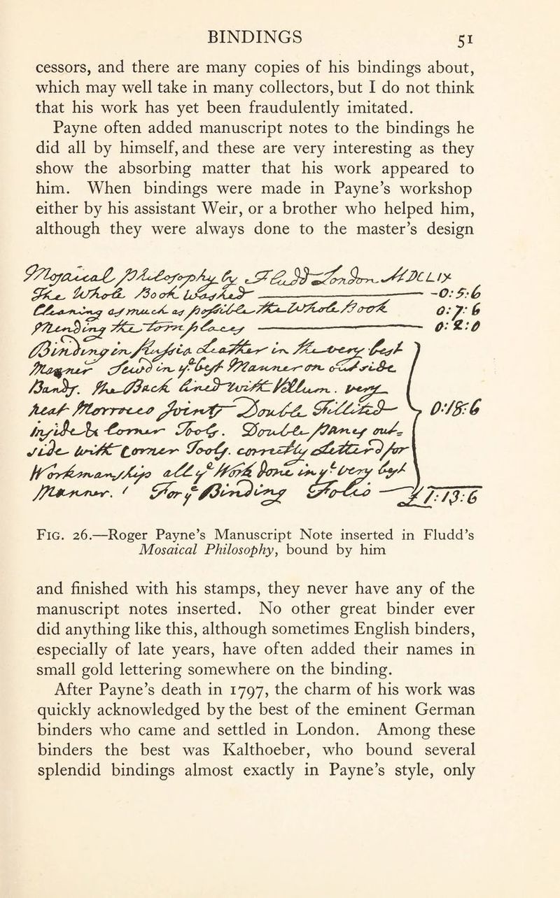 cessors, and there are many copies of his bindings about, which may well take in many collectors, but I do not think that his work has yet been fraudulently imitated. Payne often added manuscript notes to the bindings he did all by himself, and these are very interesting as they show the absorbing matter that his work appeared to him. When bindings were made in Payne’s workshop either by his assistant Weir, or a brother who helped him, although they were always done to the master’s design lo&rd. Aoa*.l&,XLy.-—--- <?./ £ - O’- ■■■■■■ Cr^+y \rL&-c. I /3euv^f. . £**^*£_» / Jl&h/- \^JXs4ri£L, y 0'/&:& (To*rfy. //P^> tJ1 Pa>tc, ^Y \ J/Ur-^n^r. / jh./?.6 Fig. 26.—Roger Payne’s Manuscript Note inserted in Fludd’s Mosaical Philosophy, bound by him and finished with his stamps, they never have any of the manuscript notes inserted. No other great binder ever did anything like this, although sometimes English binders, especially of late years, have often added their names in small gold lettering somewhere on the binding. After Payne’s death in 1797, the charm of his work was quickly acknowledged by the best of the eminent German binders who came and settled in London. Among these binders the best was Kalthoeber, who bound several splendid bindings almost exactly in Payne’s style, only