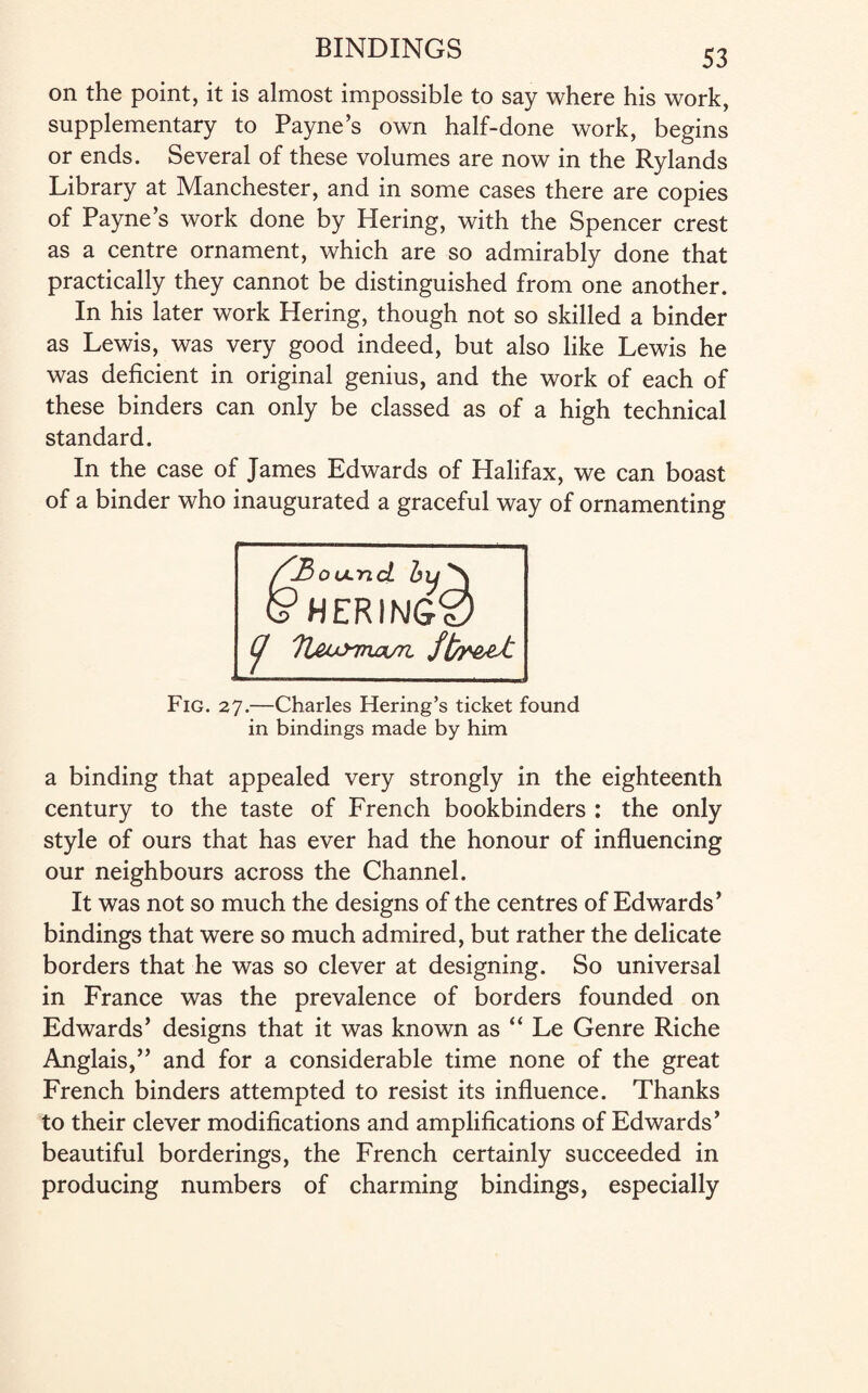 on the point, it is almost impossible to say where his work, supplementary to Payne’s own half-done work, begins or ends. Several of these volumes are now in the Rylands Library at Manchester, and in some cases there are copies of Payne’s work done by Hering, with the Spencer crest as a centre ornament, which are so admirably done that practically they cannot be distinguished from one another. In his later work Hering, though not so skilled a binder as Lewis, was very good indeed, but also like Lewis he was deficient in original genius, and the work of each of these binders can only be classed as of a high technical standard. In the case of James Edwards of Halifax, we can boast of a binder who inaugurated a graceful way of ornamenting J^oultlcL HERINS0 (j TUoy^rwim, Fig. 27.—Charles Hering’s ticket found in bindings made by him a binding that appealed very strongly in the eighteenth century to the taste of French bookbinders : the only style of ours that has ever had the honour of influencing our neighbours across the Channel. It was not so much the designs of the centres of Edwards’ bindings that were so much admired, but rather the delicate borders that he was so clever at designing. So universal in France was the prevalence of borders founded on Edwards’ designs that it was known as “ Le Genre Riche Anglais,” and for a considerable time none of the great French binders attempted to resist its influence. Thanks to their clever modifications and amplifications of Edwards’ beautiful borderings, the French certainly succeeded in producing numbers of charming bindings, especially