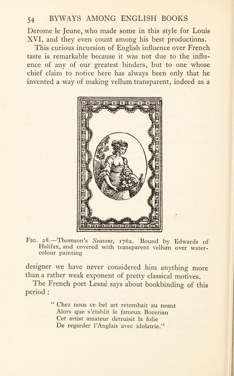 Derome le Jeune, who made some in this style for Louis XVI, and they even count among his best productions. This curious incursion of English influence over French taste is remarkable because it was not due to the influ¬ ence of any of our greatest binders, but to one whose chief claim to notice here has always been only that he invented a way of making vellum transparent, indeed as a Fig. 28.—Thomson’s Seasons, 1762. Bound by Edwards of Halifax, and covered with transparent vellum over water¬ colour painting designer we have never considered him anything more than a rather weak exponent of pretty classical motives. The French poet Lesne says about bookbinding of this period : “ Chez nous ce bel art retombait au neant Alors que s’etablit le fameux Bozerian Cet artist amateur detruisit la folie De regarder l’Anglais avec idolatrie.”