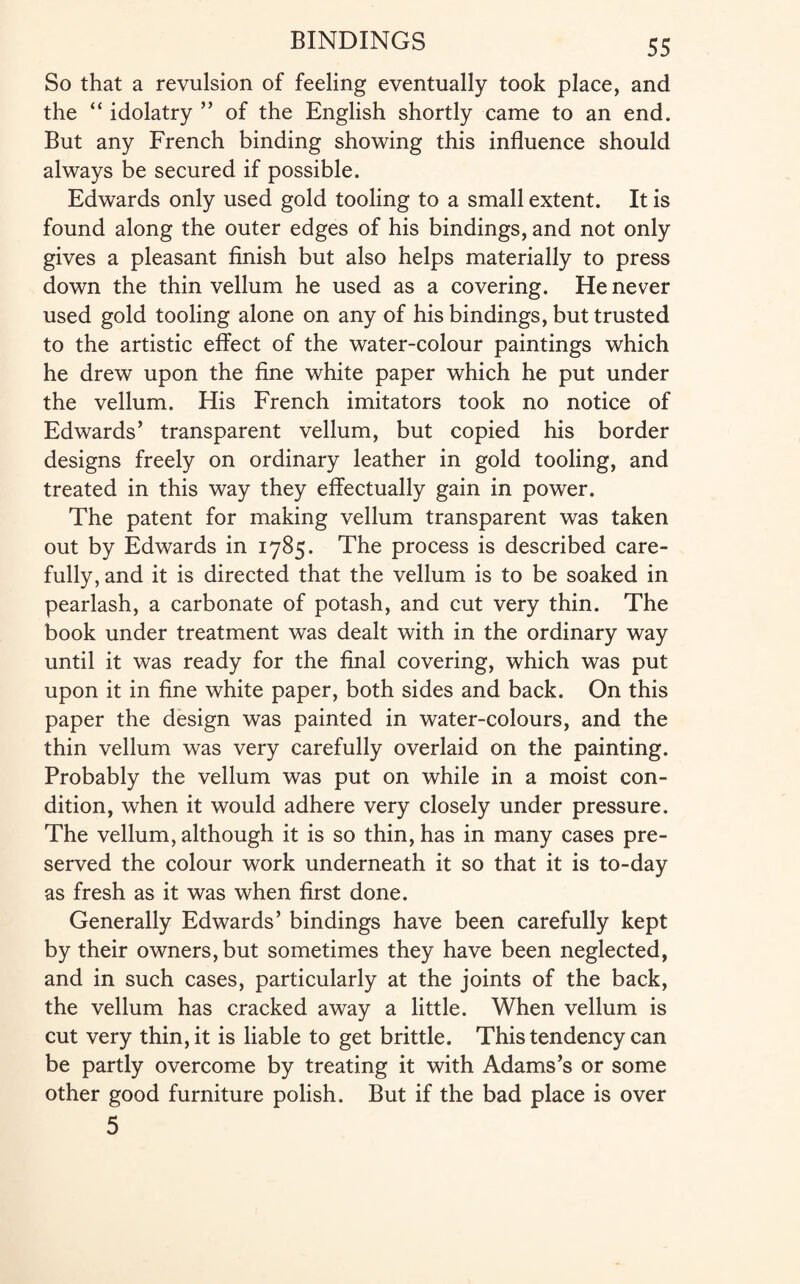 So that a revulsion of feeling eventually took place, and the “ idolatry ” of the English shortly came to an end. But any French binding showing this influence should always be secured if possible. Edwards only used gold tooling to a small extent. It is found along the outer edges of his bindings, and not only gives a pleasant finish but also helps materially to press down the thin vellum he used as a covering. He never used gold tooling alone on any of his bindings, but trusted to the artistic effect of the water-colour paintings which he drew upon the fine white paper which he put under the vellum. His French imitators took no notice of Edwards’ transparent vellum, but copied his border designs freely on ordinary leather in gold tooling, and treated in this way they effectually gain in power. The patent for making vellum transparent was taken out by Edwards in 1785. The process is described care¬ fully, and it is directed that the vellum is to be soaked in pearlash, a carbonate of potash, and cut very thin. The book under treatment was dealt with in the ordinary way until it was ready for the final covering, which was put upon it in fine white paper, both sides and back. On this paper the design was painted in water-colours, and the thin vellum was very carefully overlaid on the painting. Probably the vellum was put on while in a moist con¬ dition, when it would adhere very closely under pressure. The vellum, although it is so thin, has in many cases pre¬ served the colour work underneath it so that it is to-day as fresh as it was when first done. Generally Edwards’ bindings have been carefully kept by their owners, but sometimes they have been neglected, and in such cases, particularly at the joints of the back, the vellum has cracked away a little. When vellum is cut very thin, it is liable to get brittle. This tendency can be partly overcome by treating it with Adams’s or some other good furniture polish. But if the bad place is over 5