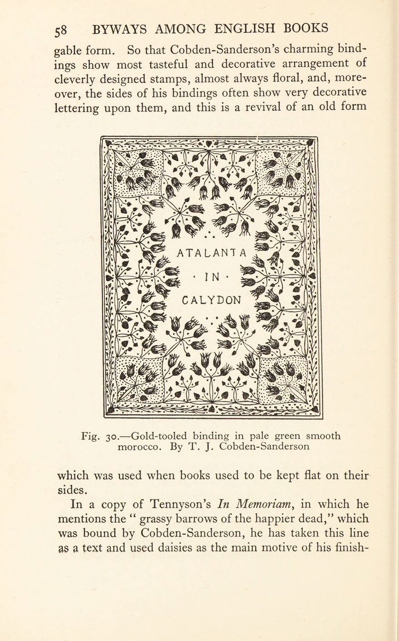 gable form. So that Cobden-Sanderson’s charming bind¬ ings show most tasteful and decorative arrangement of cleverly designed stamps, almost always floral, and, more¬ over, the sides of his bindings often show very decorative lettering upon them, and this is a revival of an old form Fig. 30.—Gold-tooled binding in pale green smooth morocco. By T. J. Cobden-Sanderson which was used when books used to be kept flat on their sides. In a copy of Tennyson’s In Memoriam, in which he mentions the “ grassy barrows of the happier dead,” which was bound by Cobden-Sanderson, he has taken this line as a text and used daisies as the main motive of his finish-