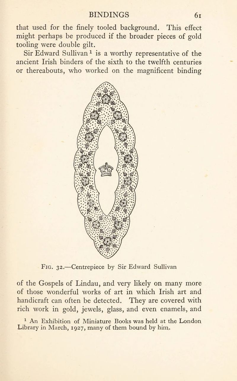 that used for the finely tooled background. This effect might perhaps be produced if the broader pieces of gold tooling were double gilt. Sir Edward Sullivan1 is a worthy representative of the ancient Irish binders of the sixth to the twelfth centuries or thereabouts, who worked on the magnificent binding Fig. 32.—Centrepiece by Sir Edward Sullivan of the Gospels of Lindau, and very likely on many more of those wonderful works of art in which Irish art and handicraft can often be detected. They are covered with rich work in gold, jewels, glass, and even enamels, and 1 An Exhibition of Miniature Books was held at the London Library in March, 1927, many of them bound by him.