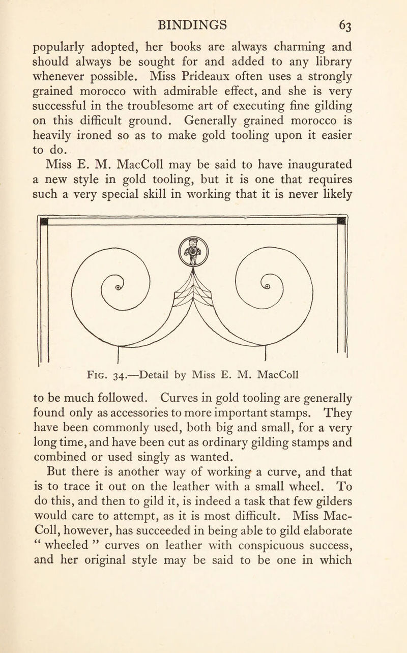 popularly adopted, her books are always charming and should always be sought for and added to any library whenever possible. Miss Prideaux often uses a strongly grained morocco with admirable effect, and she is very successful in the troublesome art of executing fine gilding on this difficult ground. Generally grained morocco is heavily ironed so as to make gold tooling upon it easier to do. Miss E. M. MacColl may be said to have inaugurated a new style in gold tooling, but it is one that requires such a very special skill in working that it is never likely Fig. 34.—Detail by Miss E. M. MacColl to be much followed. Curves in gold tooling are generally found only as accessories to more important stamps. They have been commonly used, both big and small, for a very long time, and have been cut as ordinary gilding stamps and combined or used singly as wanted. But there is another way of working a curve, and that is to trace it out on the leather with a small wheel. To do this, and then to gild it, is indeed a task that few gilders would care to attempt, as it is most difficult. Miss Mac¬ Coll, however, has succeeded in being able to gild elaborate “ wheeled ” curves on leather with conspicuous success, and her original style may be said to be one in which