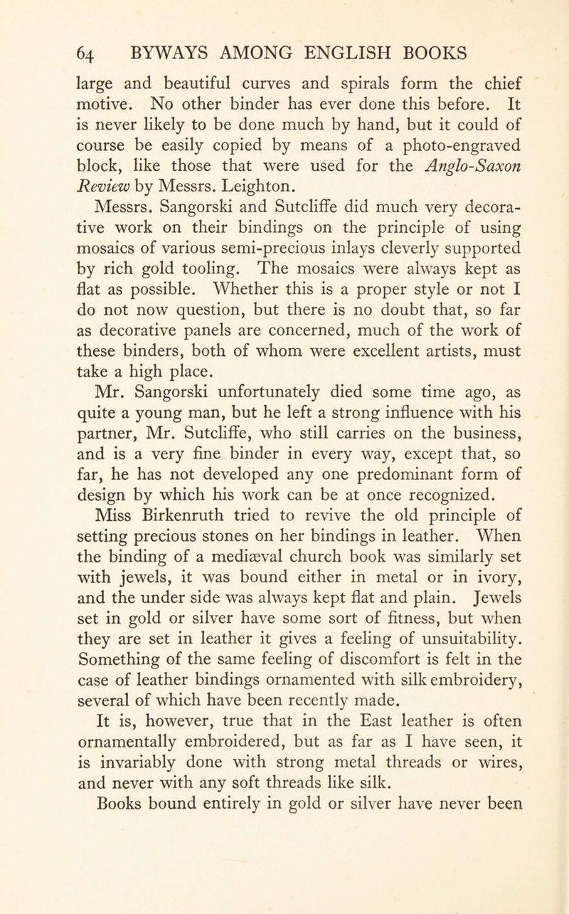 large and beautiful curves and spirals form the chief motive. No other binder has ever done this before. It is never likely to be done much by hand, but it could of course be easily copied by means of a photo-engraved block, like those that were used for the Anglo-Saxon Review by Messrs. Leighton. Messrs. Sangorski and Sutcliffe did much very decora¬ tive work on their bindings on the principle of using mosaics of various semi-precious inlays cleverly supported by rich gold tooling. The mosaics were always kept as flat as possible. Whether this is a proper style or not I do not now question, but there is no doubt that, so far as decorative panels are concerned, much of the work of these binders, both of whom were excellent artists, must take a high place. Mr. Sangorski unfortunately died some time ago, as quite a young man, but he left a strong influence with his partner, Mr. Sutcliffe, who still carries on the business, and is a very fine binder in every way, except that, so far, he has not developed any one predominant form of design by which his work can be at once recognized. Miss Birkenruth tried to revive the old principle of setting precious stones on her bindings in leather. When the binding of a mediaeval church book was similarly set with jewels, it was bound either in metal or in ivory, and the under side was always kept flat and plain. Jewels set in gold or silver have some sort of fitness, but when they are set in leather it gives a feeling of unsuitability. Something of the same feeling of discomfort is felt in the case of leather bindings ornamented with silk embroidery, several of which have been recently made. It is, however, true that in the East leather is often ornamentally embroidered, but as far as I have seen, it is invariably done with strong metal threads or wires, and never with any soft threads like silk. Books bound entirely in gold or silver have never been