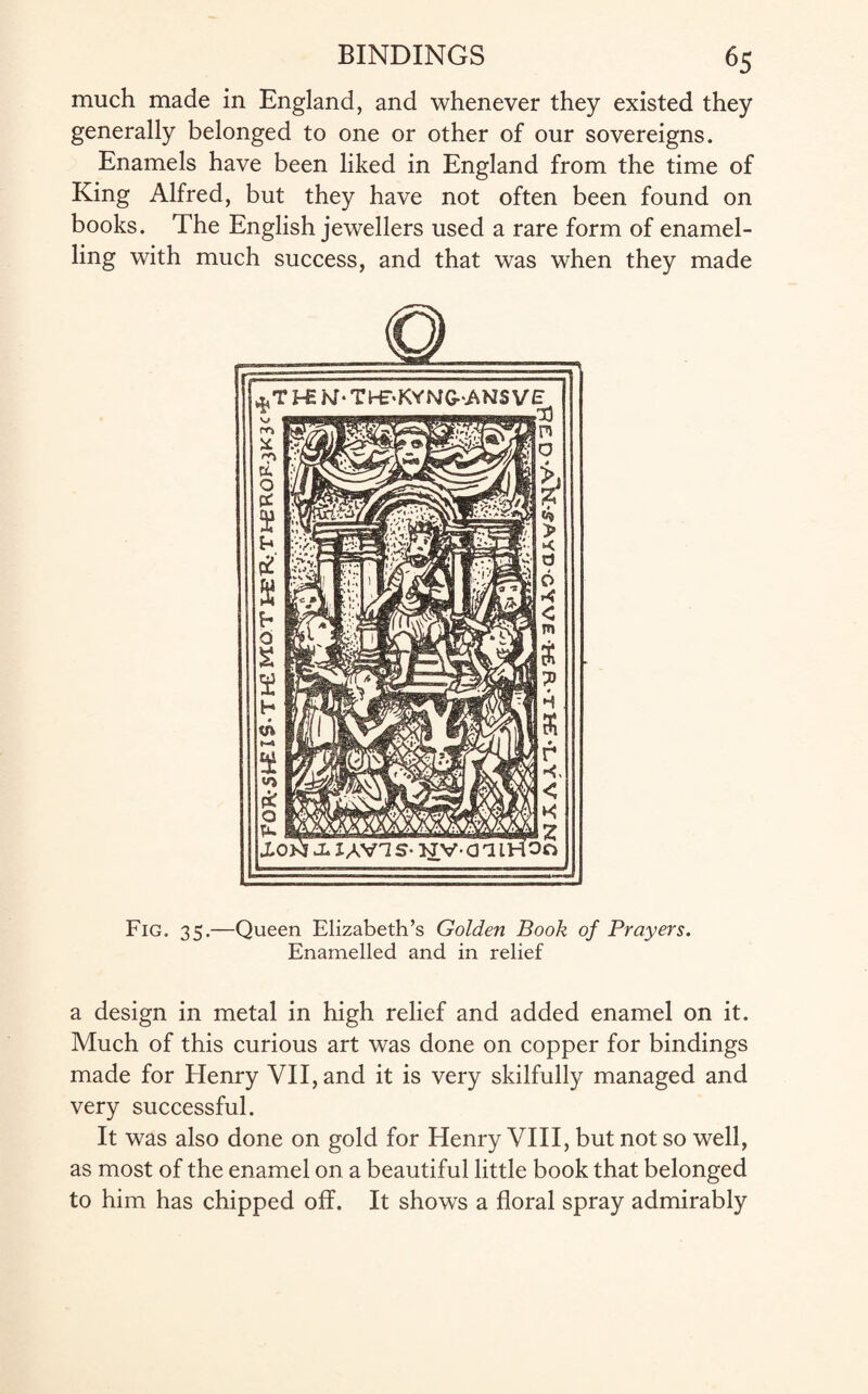 much made in England, and whenever they existed they generally belonged to one or other of our sovereigns. Enamels have been liked in England from the time of King Alfred, but they have not often been found on books. The English jewellers used a rare form of enamel¬ ling with much success, and that was when they made Fig. 35.—Queen Elizabeth’s Golden Book of Prayers. Enamelled and in relief a design in metal in high relief and added enamel on it. Much of this curious art was done on copper for bindings made for Henry VII, and it is very skilfully managed and very successful. It was also done on gold for Henry VIII, but not so well, as most of the enamel on a beautiful little book that belonged to him has chipped off. It shows a floral spray admirably