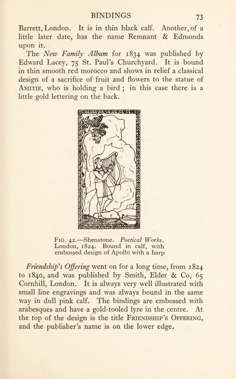 Barrett, London. It is in thin black calf. Another, of a little later date, has the name Remnant & Edmonds upon it. The New Family Album for 1834 was published by Edward Lacey, 75 St. Paul’s Churchyard. It is bound in thin smooth red morocco and shows in relief a classical design of a sacrifice of fruit and flowers to the statue of Amitie, who is holding a bird ; in this case there is a little gold lettering on the back. Fig. 42.—Shenstone. Poetical Works. London, 1824. Bound in calf, with embossed design of Apollo with a harp Friendship’s Offering went on for a long time, from 1824 to 1840, and was published by Smith, Elder & Co, 65 Cornhill, London. It is always very well illustrated with small line engravings and was always bound in the same way in dull pink calf. The bindings are embossed with arabesques and have a gold-tooled lyre in the centre. At the top of the design is the title Friendship’s Offering, and the publisher’s name is on the lower edge.
