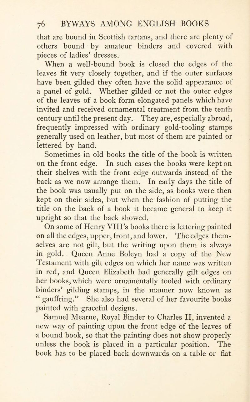 that are bound in Scottish tartans, and there are plenty of others bound by amateur binders and covered with pieces of ladies’ dresses. When a well-bound book is closed the edges of the leaves fit very closely together, and if the outer surfaces have been gilded they often have the solid appearance of a panel of gold. Whether gilded or not the outer edges of the leaves of a book form elongated panels which have invited and received ornamental treatment from the tenth century until the present day. They are, especially abroad, frequently impressed with ordinary gold-tooling stamps generally used on leather, but most of them are painted or lettered by hand. Sometimes in old books the title of the book is written on the front edge. In such cases the books were kept on their shelves with the front edge outwards instead of the back as we now arrange them. In early days the title of the book was usually put on the side, as books were then kept on their sides, but when the fashion of putting the title on the back of a book it became general to keep it upright so that the back showed. On some of Henry VIITs books there is lettering painted on all the edges, upper, front, and lower. The edges them¬ selves are not gilt, but the writing upon them is always in gold. Queen Anne Boleyn had a copy of the New Testament with gilt edges on which her name was written in red, and Queen Elizabeth had generally gilt edges on her books, which were ornamentally tooled with ordinary binders’ gilding stamps, in the manner now known as “ gauffring.” She also had several of her favourite books painted with graceful designs. Samuel Mearne, Royal Binder to Charles II, invented a new way of painting upon the front edge of the leaves of a bound book, so that the painting does not show properly unless the book is placed in a particular position. The book has to be placed back downwards on a table or flat