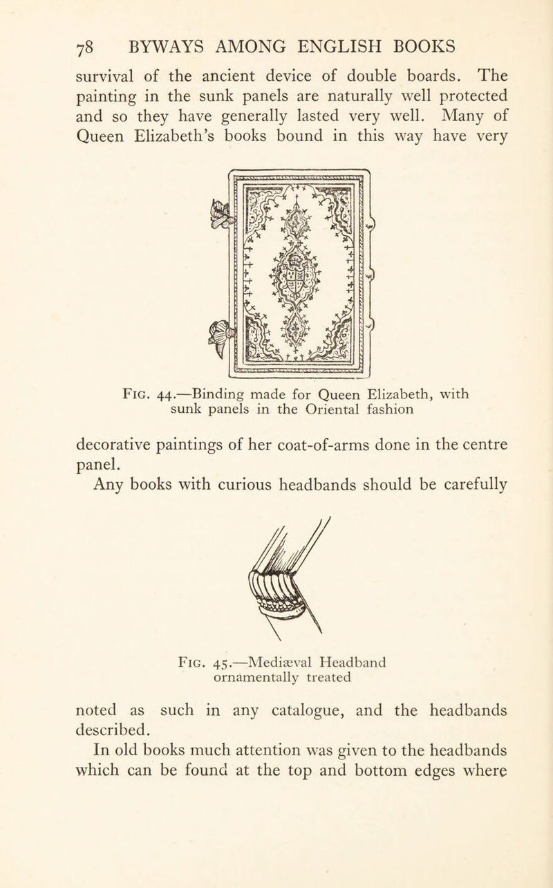 survival of the ancient device of double boards. The painting in the sunk panels are naturally well protected and so they have generally lasted very well. Many of Queen Elizabeth’s books bound in this way have very f \ .. Fig. 44.—Binding made for Queen Elizabeth, with sunk panels in the Oriental fashion decorative paintings of her coat-of-arms done in the centre panel. Any books with curious headbands should be carefully Fig. 45.—Mediaeval Headband ornamentally treated noted as such in any catalogue, and the headbands described. In old books much attention was given to the headbands which can be found at the top and bottom edges where