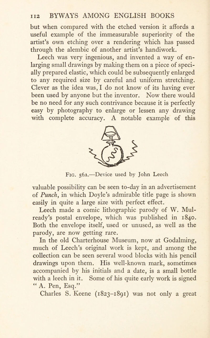 but when compared with the etched version it affords a useful example of the immeasurable superiority of the artist’s own etching over a rendering which has passed through the alembic of another artist’s handiwork. Leech was very ingenious, and invented a way of en¬ larging small drawings by making them on a piece of speci¬ ally prepared elastic, which could be subsequently enlarged to any required size by careful and uniform stretching. Clever as the idea was, I do not know of its having ever been used by anyone but the inventor. Now there would be no need for any such contrivance because it is perfectly easy by photography to enlarge or lessen any drawing with complete accuracy. A notable example of this Fig. 56A.—Device used by John Leech valuable possibility can be seen to-day in an advertisement of Punch, in which Doyle’s admirable title page is shown easily in quite a large size with perfect effect. Leech made a comic lithographic parody of W. Mul- ready’s postal envelope, which was published in 1840. Both the envelope itself, used or unused, as well as the parody, are now getting rare. In the old Charterhouse Museum, now at Godaiming, much of Leech’s original work is kept, and among the collection can be seen several wood blocks with his pencil drawings upon them. His well-known mark, sometimes accompanied by his initials and a date, is a small bottle with a leech in it. Some of his quite early work is signed “ A. Pen, Esq.” Charles S. Keene (1823-1891) was not only a great