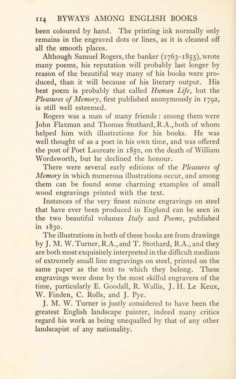 been coloured by hand. The printing ink normally only remains in the engraved dots or lines, as it is cleaned off all the smooth places. Although Samuel Rogers, the banker (1763-1855), wrote many poems, his reputation will probably last longer by reason of the beautiful way many of his books were pro¬ duced, than it will because of his literary output. His best poem is probably that called Human Life, but the Pleasures of Memory, first published anonymously in 1792, is still well esteemed. Rogers was a man of many friends : among them were John Flaxman and Thomas Stothard, R.A., both of whom helped him with illustrations for his books. He was well thought of as a poet in his own time, and was offered the post of Poet Laureate in 1850, on the death of William Wordsworth, but he declined the honour. There were several early editions of the Pleasures of Memory in which numerous illustrations occur, and among them can be found some charming examples of small wood engravings printed with the text. Instances of the very finest minute engravings on steel that have ever been produced in England can be seen in the two beautiful volumes Italy and Poems, published in 1830. The illustrations in both of these books are from drawings by J. M. W. Turner, R.A., and T. Stothard, R.A., and they are both most exquisitely interpreted in the difficult medium of extremely small line engravings on steel, printed on the same paper as the text to which they belong. These engravings were done by the most skilful engravers of the time, particularly E. Goodall, R. Wallis, J. H. Le Keux, W. Finden, C. Rolls, and J. Pye. J. M. W. Turner is justly considered to have been the greatest English landscape painter, indeed many critics regard his work as being unequalled by that of any other landscapist of any nationality.