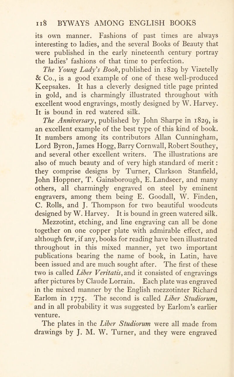 its own manner. Fashions of past times are always interesting to ladies, and the several Books of Beauty that were published in the early nineteenth century portray the ladies’ fashions of that time to perfection. The Young Lady's Book, published in 1829 by Vizetelly & Co., is a good example of one of these well-produced Keepsakes. It has a cleverly designed title page printed in gold, and is charmingly illustrated throughout with excellent wood engravings, mostly designed by W. Harvey. It is bound in red watered silk. The Anniversary, published by John Sharpe in 1829, an excellent example of the best type of this kind of book. It numbers among its contributors Allan Cunningham, Lord Byron, James Hogg, Barry Cornwall, Robert Southey, and several other excellent writers. The illustrations are also of much beauty and of very high standard of merit: they comprise designs by Turner, Clarkson Stanfield, John Hoppner, T. Gainsborough, E. Landseer, and many others, all charmingly engraved on steel by eminent engravers, among them being E. Goodall, W. Finden, C. Rolls, and J. Thompson for two beautiful woodcuts designed by W. Harvey. It is bound in green watered silk. Mezzotint, etching, and line engraving can all be done together on one copper plate with admirable effect, and although few, if any, books for reading have been illustrated throughout in this mixed manner, yet two important publications bearing the name of book, in Latin, have been issued and are much sought after. The first of these two is called Liber Veritatis, and it consisted of engravings after pictures by Claude Lorrain. Each plate was engraved in the mixed manner by the English mezzotinter Richard Earlom in 1775. The second is called Liber Studiorum, and in all probability it was suggested by Earlom’s earlier venture. The plates in the Liber Studiorum were all made from drawings by J. M. W. Turner, and they were engraved