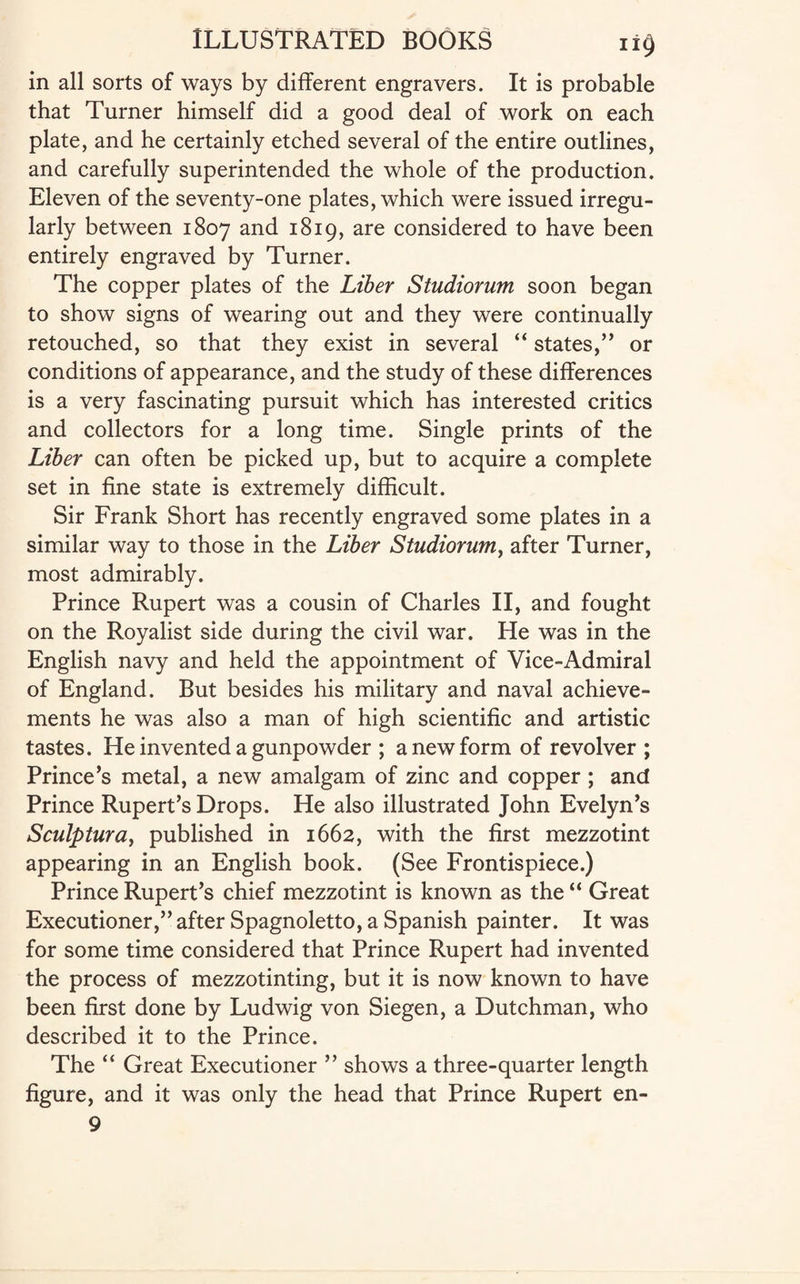 in all sorts of ways by different engravers. It is probable that Turner himself did a good deal of work on each plate, and he certainly etched several of the entire outlines, and carefully superintended the whole of the production. Eleven of the seventy-one plates, which were issued irregu¬ larly between 1807 and 1819, are considered to have been entirely engraved by Turner. The copper plates of the Liber Studiorum soon began to show signs of wearing out and they were continually retouched, so that they exist in several “ states,” or conditions of appearance, and the study of these differences is a very fascinating pursuit which has interested critics and collectors for a long time. Single prints of the Liber can often be picked up, but to acquire a complete set in fine state is extremely difficult. Sir Frank Short has recently engraved some plates in a similar way to those in the Liber Studiorum, after Turner, most admirably. Prince Rupert was a cousin of Charles II, and fought on the Royalist side during the civil war. He was in the English navy and held the appointment of Vice-Admiral of England. But besides his military and naval achieve¬ ments he was also a man of high scientific and artistic tastes. He invented a gunpowder ; a new form of revolver ; Prince’s metal, a new amalgam of zinc and copper ; and Prince Rupert’s Drops. He also illustrated John Evelyn’s Sculptura, published in 1662, with the first mezzotint appearing in an English book. (See Frontispiece.) Prince Rupert’s chief mezzotint is known as the “ Great Executioner,” after Spagnoletto, a Spanish painter. It was for some time considered that Prince Rupert had invented the process of mezzotinting, but it is now known to have been first done by Ludwig von Siegen, a Dutchman, who described it to the Prince. The “ Great Executioner ” shows a three-quarter length figure, and it was only the head that Prince Rupert en- 9