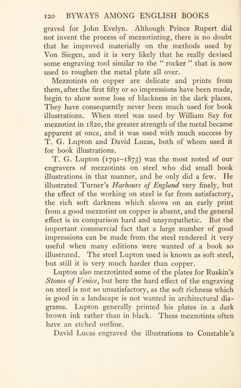 graved for John Evelyn. Although Prince Rupert did not invent the process of mezzotinting, there is no doubt that he improved materially on the methods used by Von Siegen, and it is very likely that he really devised some engraving tool similar to the “ rocker ” that is now used to roughen the metal plate all over. Mezzotints on copper are delicate and prints from them, after the first fifty or so impressions have been made, begin to show some loss of blackness in the dark places. They have consequently never been much used for book illustrations. When steel was used by William Say for mezzotint in 1820, the greater strength of the metal became apparent at once, and it was used with much success by T. G. Lupton and David Lucas, both of whom used it for book illustrations. T. G. Lupton (1791-1873) was the most noted of our engravers of mezzotints on steel who did small book illustrations in that manner, and he only did a few. He illustrated Turner’s Harbours of England very finely, but the effect of the working on steel is far from satisfactory, the rich soft darkness which shows on an early print from a good mezzotint on copper is absent, and the general effect is in comparison hard and unsympathetic. But the important commercial fact that a large number of good impressions can be made from the steel rendered it very useful when many editions were wanted of a book so illustrated. The steel Lupton used is known as soft steel, but still it is very much harder than copper. Lupton also mezzotinted some of the plates for Ruskin’s Stones of Venice, but here the hard effect of the engraving on steel is not so unsatisfactory, as the soft richness which is good in a landscape is not wanted in architectural dia¬ grams. Lupton generally printed his plates in a dark brown ink rather than in black. Thess mezzotints often have an etched outline. David Lucas engraved the illustrations to Constable’s