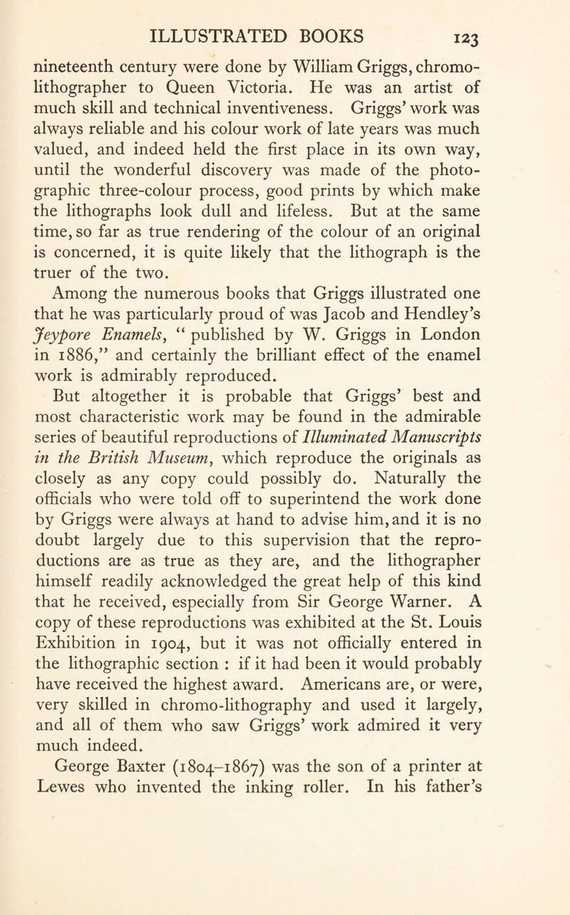 nineteenth century were done by William Griggs, chromo- lithographer to Queen Victoria. He was an artist of much skill and technical inventiveness. Griggs’work was always reliable and his colour work of late years was much valued, and indeed held the first place in its own way, until the wonderful discovery was made of the photo¬ graphic three-colour process, good prints by which make the lithographs look dull and lifeless. But at the same time, so far as true rendering of the colour of an original is concerned, it is quite likely that the lithograph is the truer of the two. Among the numerous books that Griggs illustrated one that he was particularly proud of was Jacob and Hendley’s Jeypore Enamels, “ published by W. Griggs in London in 1886,” and certainly the brilliant effect of the enamel work is admirably reproduced. But altogether it is probable that Griggs’ best and most characteristic work may be found in the admirable series of beautiful reproductions of Illuminated Manuscripts in the British Museum, which reproduce the originals as closely as any copy could possibly do. Naturally the officials who were told off to superintend the work done by Griggs were always at hand to advise him, and it is no doubt largely due to this supervision that the repro¬ ductions are as true as they are, and the lithographer himself readily acknowledged the great help of this kind that he received, especially from Sir George Warner. A copy of these reproductions was exhibited at the St. Louis Exhibition in 1904, but it was not officially entered in the lithographic section : if it had been it would probably have received the highest award. Americans are, or were, very skilled in chromo-lithography and used it largely, and all of them who saw Griggs’ work admired it very much indeed. George Baxter (1804-1867) was the son of a printer at Lewes who invented the inking roller. In his father’s