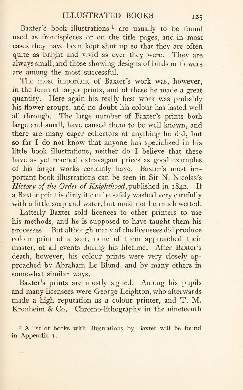 «5 Baxter’s book illustrations 1 are usually to be found used as frontispieces or on the title pages, and in most cases they have been kept shut up so that they are often quite as bright and vivid as ever they were. They are always small, and those showing designs of birds or flowers are among the most successful. The most important of Baxter’s work was, however, in the form of larger prints, and of these he made a great quantity. Here again his really best work was probably his flower groups, and no doubt his colour has lasted well all through. The large number of Baxter’s prints both large and small, have caused them to be well known, and there are many eager collectors of anything he did, but so far I do not know that anyone has specialized in his little book illustrations, neither do I believe that these have as yet reached extravagant prices as good examples of his larger works certainly have. Baxter’s most im¬ portant book illustrations can be seen in Sir N. Nicolas’s History of the Order of Knighthood, published in 1842. II a Baxter print is dirty it can be safely washed very carefully with a little soap and water, but must not be much wetted. Latterly Baxter sold licences to other printers to use his methods, and he is supposed to have taught them his processes. But although many of the licensees did produce colour print of a sort, none of them approached their master, at all events during his lifetime. After Baxter’s death, however, his colour prints were very closely ap¬ proached by Abraham Le Blond, and by many others in somewhat similar ways. Baxter’s prints are mostly signed. Among his pupils and many licensees were George Leighton, who afterwards made a high reputation as a colour printer, and T. M. Kronheim & Co. Chromo-lithography in the nineteenth 1 A list of books with illustrations by Baxter will be found in Appendix 1.
